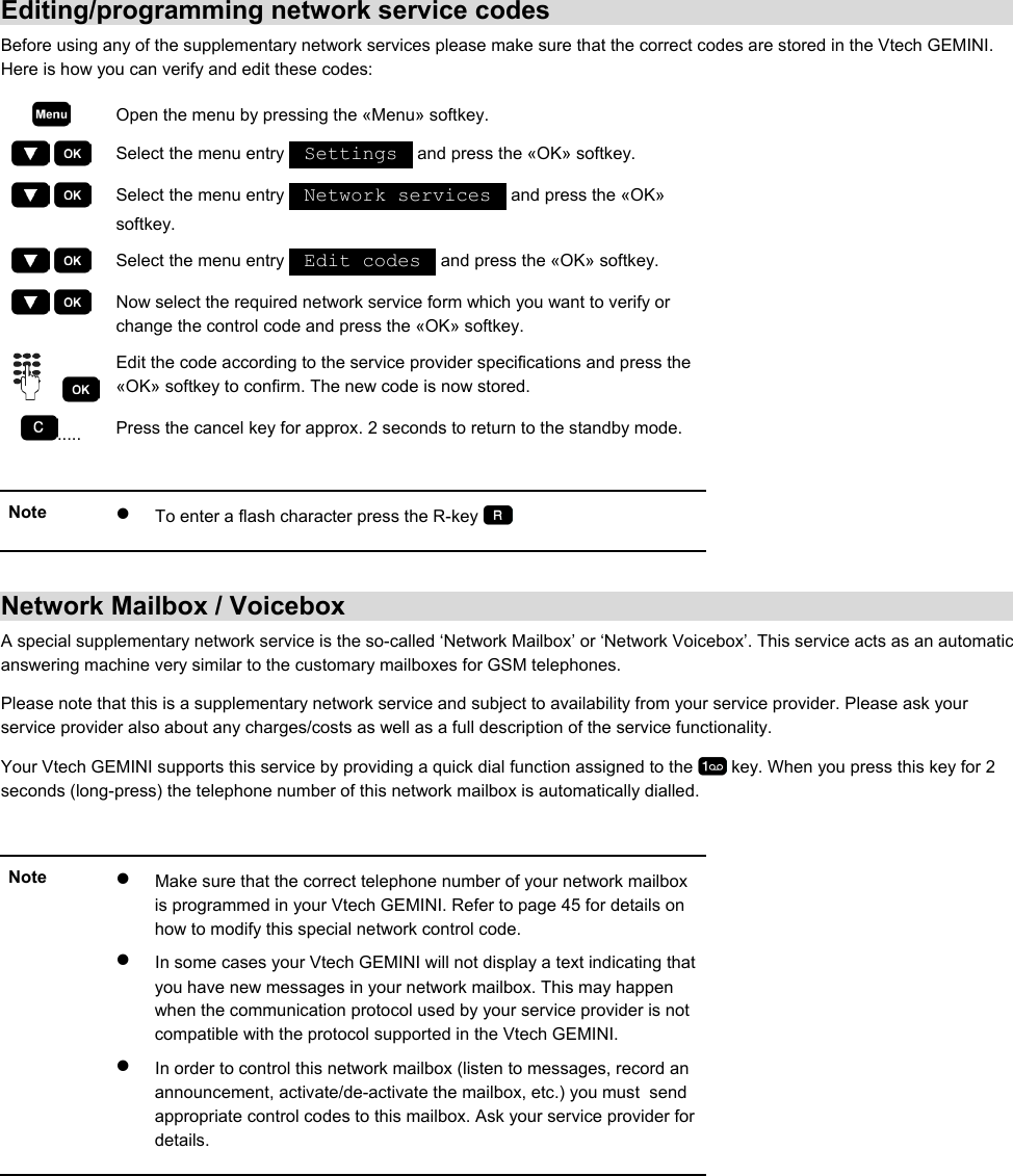 Editing/programming network service codes Before using any of the supplementary network services please make sure that the correct codes are stored in the Vtech GEMINI. Here is how you can verify and edit these codes:  Open the menu by pressing the «Menu» softkey.     Select the menu entry   Settings   and press the «OK» softkey.     Select the menu entry   Network services   and press the «OK» softkey.     Select the menu entry   Edit codes   and press the «OK» softkey.     Now select the required network service form which you want to verify or change the control code and press the «OK» softkey.     Edit the code according to the service provider specifications and press the «OK» softkey to confirm. The new code is now stored. .....  Press the cancel key for approx. 2 seconds to return to the standby mode.  Note  •  To enter a flash character press the R-key     Network Mailbox / Voicebox A special supplementary network service is the so-called ‘Network Mailbox’ or ‘Network Voicebox’. This service acts as an automatic answering machine very similar to the customary mailboxes for GSM telephones. Please note that this is a supplementary network service and subject to availability from your service provider. Please ask your service provider also about any charges/costs as well as a full description of the service functionality. Your Vtech GEMINI supports this service by providing a quick dial function assigned to the   key. When you press this key for 2 seconds (long-press) the telephone number of this network mailbox is automatically dialled.  Note  •  Make sure that the correct telephone number of your network mailbox is programmed in your Vtech GEMINI. Refer to page 45 for details on how to modify this special network control code. •  In some cases your Vtech GEMINI will not display a text indicating that you have new messages in your network mailbox. This may happen when the communication protocol used by your service provider is not compatible with the protocol supported in the Vtech GEMINI.  •  In order to control this network mailbox (listen to messages, record an announcement, activate/de-activate the mailbox, etc.) you must  send appropriate control codes to this mailbox. Ask your service provider for details.    