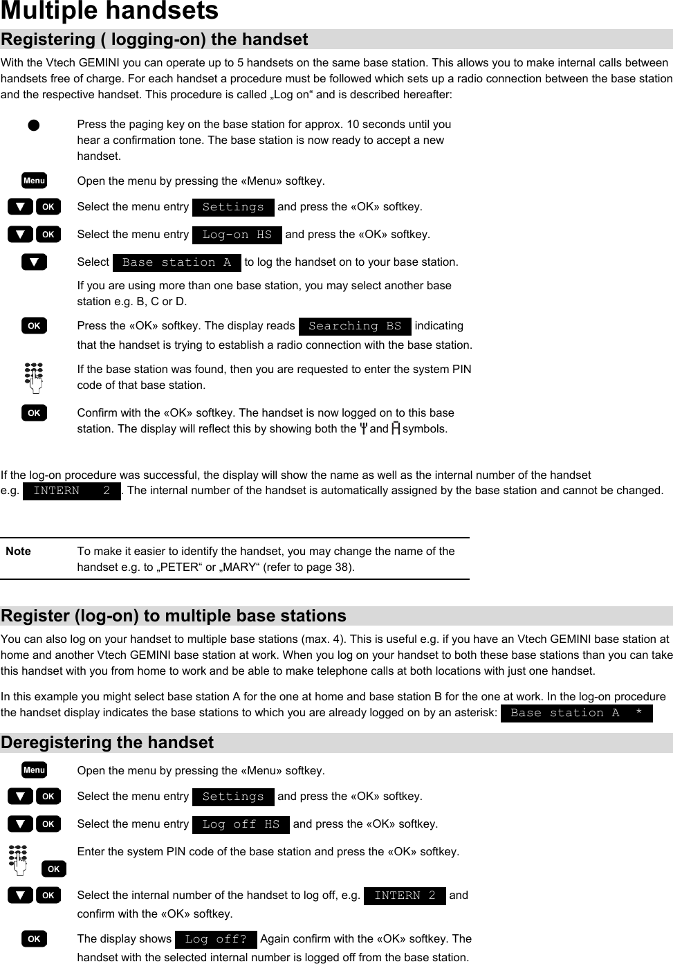Multiple handsets Registering ( logging-on) the handset With the Vtech GEMINI you can operate up to 5 handsets on the same base station. This allows you to make internal calls between handsets free of charge. For each handset a procedure must be followed which sets up a radio connection between the base station and the respective handset. This procedure is called „Log on“ and is described hereafter:  Q Press the paging key on the base station for approx. 10 seconds until you hear a confirmation tone. The base station is now ready to accept a new handset.  Open the menu by pressing the «Menu» softkey.     Select the menu entry   Settings   and press the «OK» softkey.     Select the menu entry   Log-on HS   and press the «OK» softkey.  Select   Base station A   to log the handset on to your base station. If you are using more than one base station, you may select another base station e.g. B, C or D.  Press the «OK» softkey. The display reads   Searching BS   indicating that the handset is trying to establish a radio connection with the base station. If the base station was found, then you are requested to enter the system PIN code of that base station.  Confirm with the «OK» softkey. The handset is now logged on to this base station. The display will reflect this by showing both the   and   symbols.  If the log-on procedure was successful, the display will show the name as well as the internal number of the handset e.g.   INTERN   2  . The internal number of the handset is automatically assigned by the base station and cannot be changed.  Note  To make it easier to identify the handset, you may change the name of the handset e.g. to „PETER“ or „MARY“ (refer to page 38).  Register (log-on) to multiple base stations You can also log on your handset to multiple base stations (max. 4). This is useful e.g. if you have an Vtech GEMINI base station at home and another Vtech GEMINI base station at work. When you log on your handset to both these base stations than you can take this handset with you from home to work and be able to make telephone calls at both locations with just one handset. In this example you might select base station A for the one at home and base station B for the one at work. In the log-on procedure the handset display indicates the base stations to which you are already logged on by an asterisk:   Base station A  *   Deregistering the handset  Open the menu by pressing the «Menu» softkey.     Select the menu entry   Settings   and press the «OK» softkey.     Select the menu entry   Log off HS   and press the «OK» softkey.     Enter the system PIN code of the base station and press the «OK» softkey.     Select the internal number of the handset to log off, e.g.   INTERN 2   and confirm with the «OK» softkey.  The display shows   Log off?   Again confirm with the «OK» softkey. The handset with the selected internal number is logged off from the base station.
