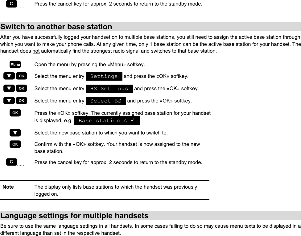 .....  Press the cancel key for approx. 2 seconds to return to the standby mode.  Switch to another base station After you have successfully logged your handset on to multiple base stations, you still need to assign the active base station through which you want to make your phone calls. At any given time, only 1 base station can be the active base station for your handset. The handset does not automatically find the strongest radio signal and switches to that base station.  Open the menu by pressing the «Menu» softkey.     Select the menu entry   Settings   and press the «OK» softkey.     Select the menu entry   HS Settings   and press the «OK» softkey.     Select the menu entry   Select BS   and press the «OK» softkey.  Press the «OK» softkey. The currently assigned base station for your handset is displayed, e.g.   Base station A 9    Select the new base station to which you want to switch to.  Confirm with the «OK» softkey. Your handset is now assigned to the new base station. .....  Press the cancel key for approx. 2 seconds to return to the standby mode.  Note  The display only lists base stations to which the handset was previously logged on.  Language settings for multiple handsets Be sure to use the same language settings in all handsets. In some cases failing to do so may cause menu texts to be displayed in a different language than set in the respective handset. 