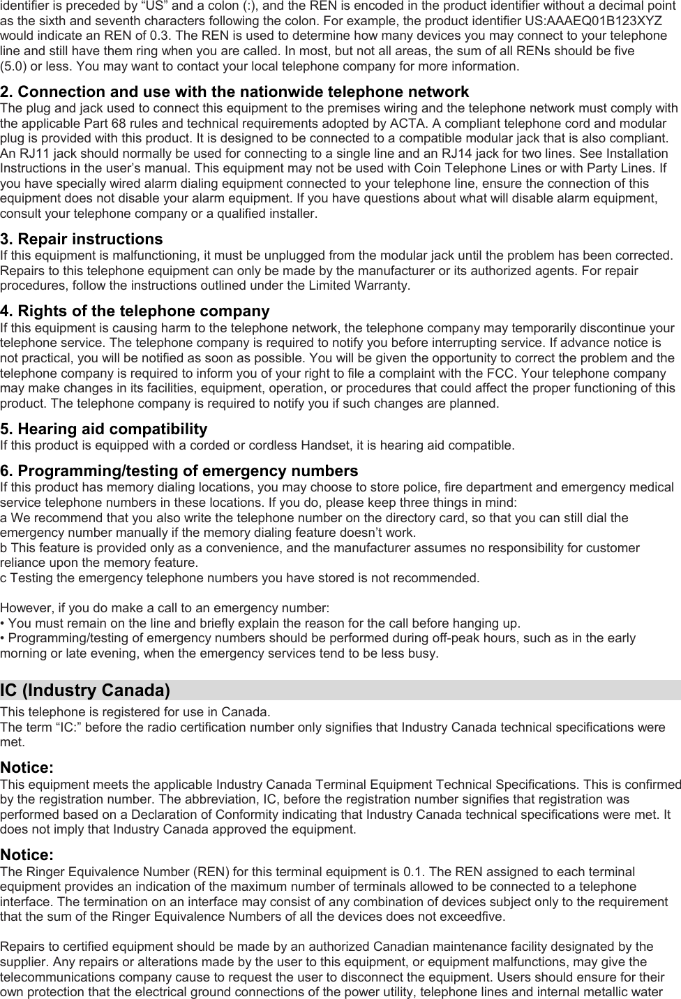 identifier is preceded by “US” and a colon (:), and the REN is encoded in the product identifier without a decimal point as the sixth and seventh characters following the colon. For example, the product identifier US:AAAEQ01B123XYZ would indicate an REN of 0.3. The REN is used to determine how many devices you may connect to your telephone line and still have them ring when you are called. In most, but not all areas, the sum of all RENs should be five (5.0) or less. You may want to contact your local telephone company for more information. 2. Connection and use with the nationwide telephone network The plug and jack used to connect this equipment to the premises wiring and the telephone network must comply with the applicable Part 68 rules and technical requirements adopted by ACTA. A compliant telephone cord and modular plug is provided with this product. It is designed to be connected to a compatible modular jack that is also compliant. An RJ11 jack should normally be used for connecting to a single line and an RJ14 jack for two lines. See Installation Instructions in the user’s manual. This equipment may not be used with Coin Telephone Lines or with Party Lines. If you have specially wired alarm dialing equipment connected to your telephone line, ensure the connection of this equipment does not disable your alarm equipment. If you have questions about what will disable alarm equipment, consult your telephone company or a qualified installer. 3. Repair instructions If this equipment is malfunctioning, it must be unplugged from the modular jack until the problem has been corrected. Repairs to this telephone equipment can only be made by the manufacturer or its authorized agents. For repair procedures, follow the instructions outlined under the Limited Warranty. 4. Rights of the telephone company If this equipment is causing harm to the telephone network, the telephone company may temporarily discontinue your telephone service. The telephone company is required to notify you before interrupting service. If advance notice is not practical, you will be notified as soon as possible. You will be given the opportunity to correct the problem and the telephone company is required to inform you of your right to file a complaint with the FCC. Your telephone company may make changes in its facilities, equipment, operation, or procedures that could affect the proper functioning of this product. The telephone company is required to notify you if such changes are planned. 5. Hearing aid compatibility If this product is equipped with a corded or cordless Handset, it is hearing aid compatible. 6. Programming/testing of emergency numbers If this product has memory dialing locations, you may choose to store police, fire department and emergency medical service telephone numbers in these locations. If you do, please keep three things in mind:  a We recommend that you also write the telephone number on the directory card, so that you can still dial the emergency number manually if the memory dialing feature doesn’t work. b This feature is provided only as a convenience, and the manufacturer assumes no responsibility for customer reliance upon the memory feature. c Testing the emergency telephone numbers you have stored is not recommended.  However, if you do make a call to an emergency number: • You must remain on the line and briefly explain the reason for the call before hanging up. • Programming/testing of emergency numbers should be performed during off-peak hours, such as in the early morning or late evening, when the emergency services tend to be less busy.  IC (Industry Canada) This telephone is registered for use in Canada. The term “IC:” before the radio certification number only signifies that Industry Canada technical specifications were met. Notice: This equipment meets the applicable Industry Canada Terminal Equipment Technical Specifications. This is confirmed by the registration number. The abbreviation, IC, before the registration number signifies that registration was performed based on a Declaration of Conformity indicating that Industry Canada technical specifications were met. It does not imply that Industry Canada approved the equipment. Notice: The Ringer Equivalence Number (REN) for this terminal equipment is 0.1. The REN assigned to each terminal equipment provides an indication of the maximum number of terminals allowed to be connected to a telephone interface. The termination on an interface may consist of any combination of devices subject only to the requirement that the sum of the Ringer Equivalence Numbers of all the devices does not exceedfive.  Repairs to certified equipment should be made by an authorized Canadian maintenance facility designated by the supplier. Any repairs or alterations made by the user to this equipment, or equipment malfunctions, may give the telecommunications company cause to request the user to disconnect the equipment. Users should ensure for their own protection that the electrical ground connections of the power utility, telephone lines and internal metallic water 