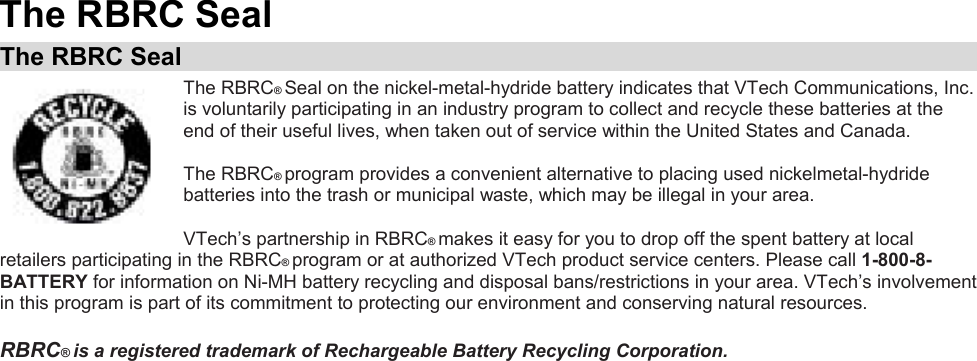 The RBRC Seal The RBRC Seal  The RBRC® Seal on the nickel-metal-hydride battery indicates that VTech Communications, Inc. is voluntarily participating in an industry program to collect and recycle these batteries at the end of their useful lives, when taken out of service within the United States and Canada.  The RBRC® program provides a convenient alternative to placing used nickelmetal-hydride batteries into the trash or municipal waste, which may be illegal in your area.  VTech’s partnership in RBRC® makes it easy for you to drop off the spent battery at local retailers participating in the RBRC® program or at authorized VTech product service centers. Please call 1-800-8-BATTERY for information on Ni-MH battery recycling and disposal bans/restrictions in your area. VTech’s involvement in this program is part of its commitment to protecting our environment and conserving natural resources.  RBRC® is a registered trademark of Rechargeable Battery Recycling Corporation.    