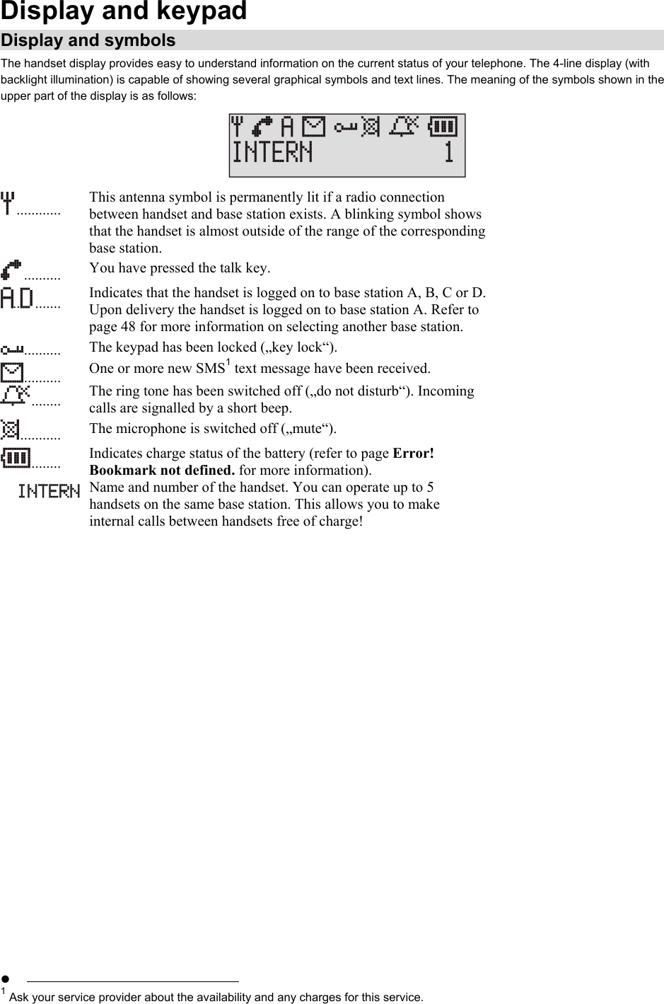 Display and keypad Display and symbols The handset display provides easy to understand information on the current status of your telephone. The 4-line display (with backlight illumination) is capable of showing several graphical symbols and text lines. The meaning of the symbols shown in the upper part of the display is as follows:   ............   This antenna symbol is permanently lit if a radio connection between handset and base station exists. A blinking symbol shows that the handset is almost outside of the range of the corresponding base station.  ..........   You have pressed the talk key. .. .......   Indicates that the handset is logged on to base station A, B, C or D. Upon delivery the handset is logged on to base station A. Refer to page 48 for more information on selecting another base station.  ..........   The keypad has been locked („key lock“).  ..........   One or more new SMS1 text message have been received.  ........   The ring tone has been switched off („do not disturb“). Incoming calls are signalled by a short beep.  ...........   The microphone is switched off („mute“). ........   Indicates charge status of the battery (refer to page Error! Bookmark not defined. for more information). Name and number of the handset. You can operate up to 5 handsets on the same base station. This allows you to make internal calls between handsets free of charge!   •                                                             1 Ask your service provider about the availability and any charges for this service. 