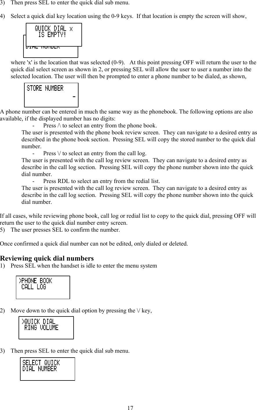 3)  Then press SEL to enter the quick dial sub menu.  4)  Select a quick dial key location using the 0-9 keys.  If that location is empty the screen will show, where &apos;x&apos; is the location that was selected (0-9).   At this point pressing OFF will return the user to the quick dial select screen as shown in 2, or pressing SEL will allow the user to user a number into the selected location. The user will then be prompted to enter a phone number to be dialed, as shown, A phone number can be entered in much the same way as the phonebook. The following options are also available, if the displayed number has no digits: -  Press /\ to select an entry from the phone book. The user is presented with the phone book review screen.  They can navigate to a desired entry as described in the phone book section.  Pressing SEL will copy the stored number to the quick dial number. -  Press \/ to select an entry from the call log. The user is presented with the call log review screen.  They can navigate to a desired entry as describe in the call log section.  Pressing SEL will copy the phone number shown into the quick dial number. -  Press RDL to select an entry from the redial list. The user is presented with the call log review screen.  They can navigate to a desired entry as describe in the call log section.  Pressing SEL will copy the phone number shown into the quick dial number.  If all cases, while reviewing phone book, call log or redial list to copy to the quick dial, pressing OFF will return the user to the quick dial number entry screen. 5)  The user presses SEL to confirm the number.  Once confirmed a quick dial number can not be edited, only dialed or deleted.  Reviewing quick dial numbers 1)  Press SEL when the handset is idle to enter the menu system  2)  Move down to the quick dial option by pressing the \/ key,  3)  Then press SEL to enter the quick dial sub menu.   17