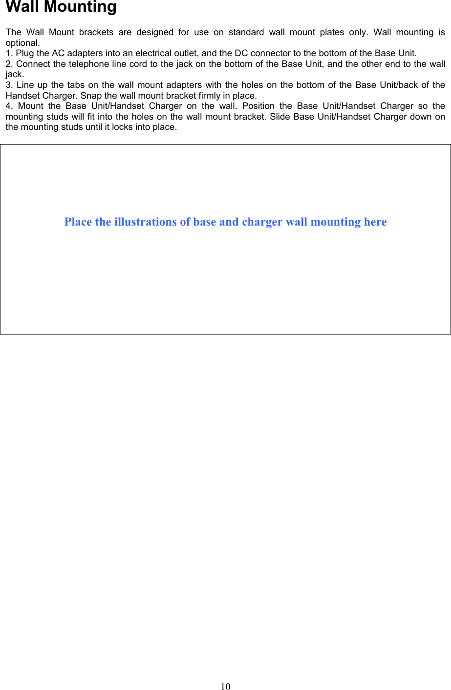 Wall Mounting  The Wall Mount brackets are designed for use on standard wall mount plates only. Wall mounting is optional. 1. Plug the AC adapters into an electrical outlet, and the DC connector to the bottom of the Base Unit. 2. Connect the telephone line cord to the jack on the bottom of the Base Unit, and the other end to the wall jack. 3. Line up the tabs on the wall mount adapters with the holes on the bottom of the Base Unit/back of the Handset Charger. Snap the wall mount bracket firmly in place. 4. Mount the Base Unit/Handset Charger on the wall. Position the Base Unit/Handset Charger so the  mounting studs will fit into the holes on the wall mount bracket. Slide Base Unit/Handset Charger down on the mounting studs until it locks into place.        Place the illustrations of base and charger wall mounting here                                    10