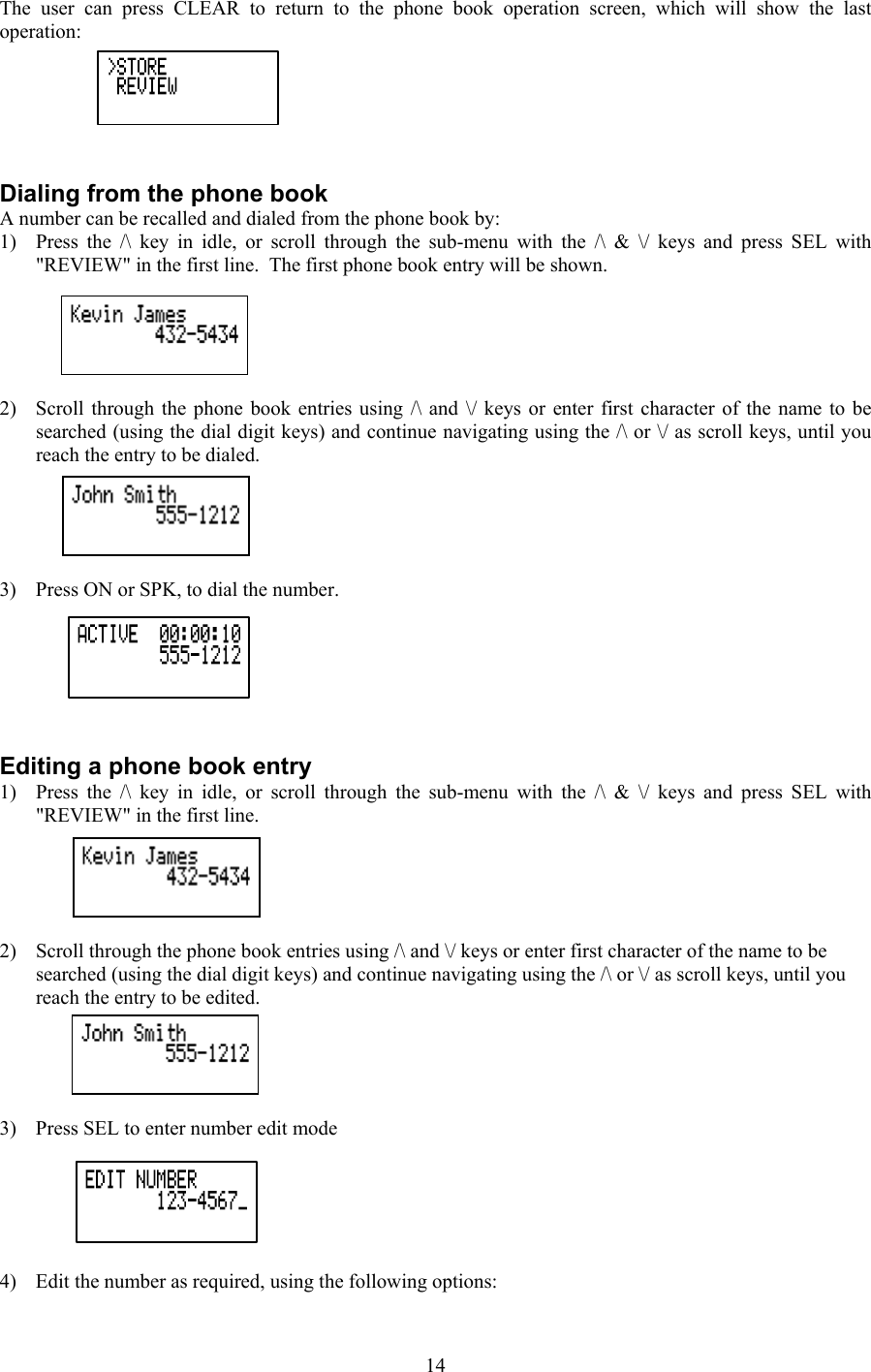 The user can press CLEAR to return to the phone book operation screen, which will show the last operation:   Dialing from the phone book A number can be recalled and dialed from the phone book by: 1)  Press the /\ key in idle, or scroll through the sub-menu with the /\ &amp; \/ keys and press SEL with &quot;REVIEW&quot; in the first line.  The first phone book entry will be shown.  2)  Scroll through the phone book entries using /\ and \/ keys or enter first character of the name to be searched (using the dial digit keys) and continue navigating using the /\ or \/ as scroll keys, until you reach the entry to be dialed.  3)  Press ON or SPK, to dial the number.    Editing a phone book entry 1)  Press the /\ key in idle, or scroll through the sub-menu with the /\ &amp; \/ keys and press SEL with &quot;REVIEW&quot; in the first line.  2)  Scroll through the phone book entries using /\ and \/ keys or enter first character of the name to be searched (using the dial digit keys) and continue navigating using the /\ or \/ as scroll keys, until you reach the entry to be edited.  3)  Press SEL to enter number edit mode   4)  Edit the number as required, using the following options:  14