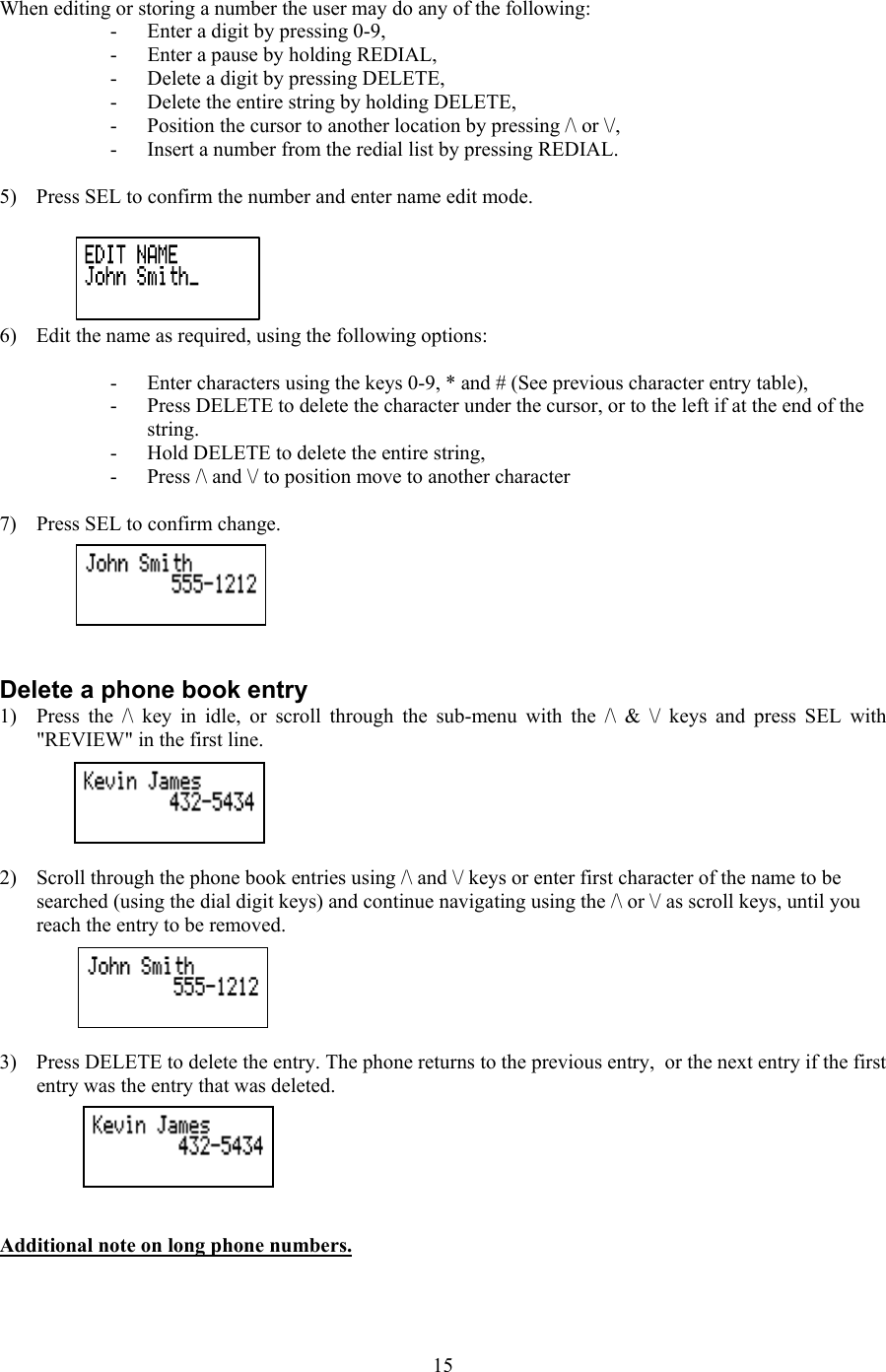  When editing or storing a number the user may do any of the following: -  Enter a digit by pressing 0-9, -  Enter a pause by holding REDIAL, -  Delete a digit by pressing DELETE, -  Delete the entire string by holding DELETE, -  Position the cursor to another location by pressing /\ or \/, -  Insert a number from the redial list by pressing REDIAL.  5)  Press SEL to confirm the number and enter name edit mode.   6)  Edit the name as required, using the following options:  -  Enter characters using the keys 0-9, * and # (See previous character entry table), -  Press DELETE to delete the character under the cursor, or to the left if at the end of the string. -  Hold DELETE to delete the entire string, -  Press /\ and \/ to position move to another character  7)  Press SEL to confirm change.    Delete a phone book entry 1)  Press the /\ key in idle, or scroll through the sub-menu with the /\ &amp; \/ keys and press SEL with &quot;REVIEW&quot; in the first line.  2)  Scroll through the phone book entries using /\ and \/ keys or enter first character of the name to be searched (using the dial digit keys) and continue navigating using the /\ or \/ as scroll keys, until you reach the entry to be removed.  3)  Press DELETE to delete the entry. The phone returns to the previous entry,  or the next entry if the first entry was the entry that was deleted.   Additional note on long phone numbers.  15