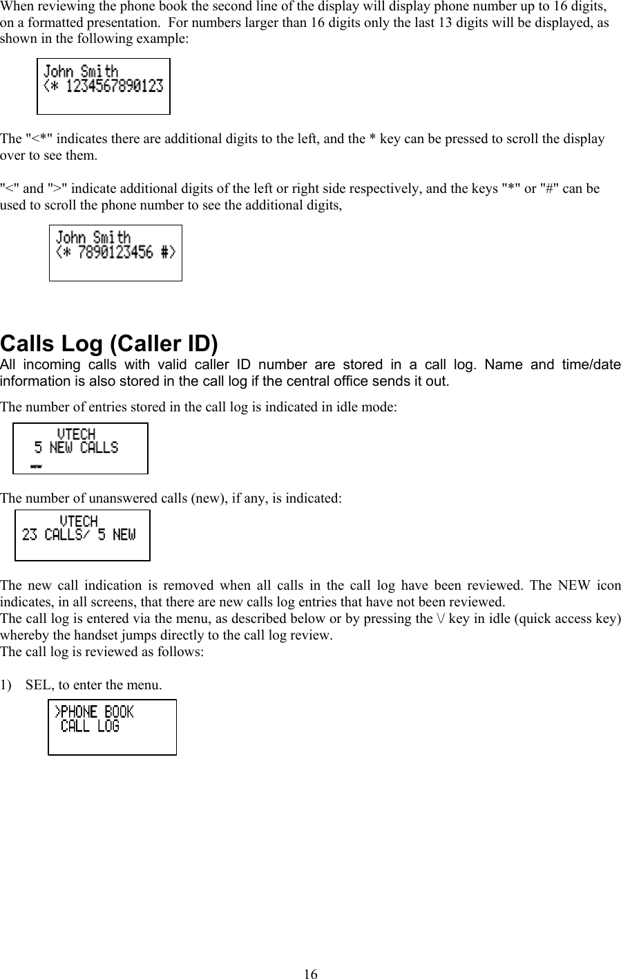 When reviewing the phone book the second line of the display will display phone number up to 16 digits, on a formatted presentation.  For numbers larger than 16 digits only the last 13 digits will be displayed, as shown in the following example:  The &quot;&lt;*&quot; indicates there are additional digits to the left, and the * key can be pressed to scroll the display over to see them.    &quot;&lt;&quot; and &quot;&gt;&quot; indicate additional digits of the left or right side respectively, and the keys &quot;*&quot; or &quot;#&quot; can be used to scroll the phone number to see the additional digits,     Calls Log (Caller ID) All incoming calls with valid caller ID number are stored in a call log. Name and time/date information is also stored in the call log if the central office sends it out.  The number of entries stored in the call log is indicated in idle mode:  The number of unanswered calls (new), if any, is indicated:  The new call indication is removed when all calls in the call log have been reviewed. The NEW icon indicates, in all screens, that there are new calls log entries that have not been reviewed. The call log is entered via the menu, as described below or by pressing the \/ key in idle (quick access key) whereby the handset jumps directly to the call log review.  The call log is reviewed as follows:   1)  SEL, to enter the menu.  16