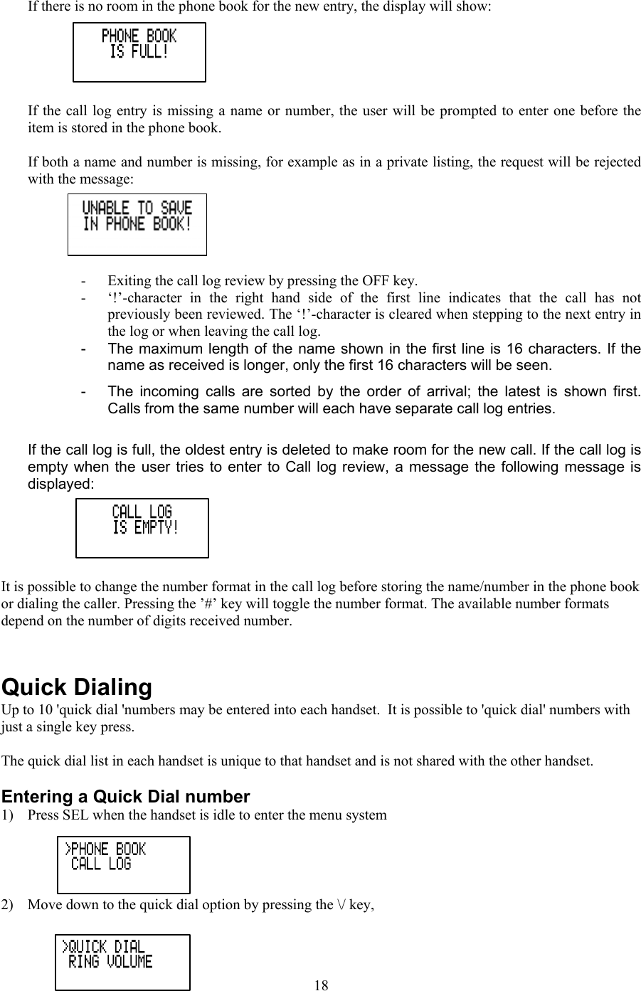  If there is no room in the phone book for the new entry, the display will show:  If the call log entry is missing a name or number, the user will be prompted to enter one before the item is stored in the phone book.  If both a name and number is missing, for example as in a private listing, the request will be rejected with the message:  -  Exiting the call log review by pressing the OFF key. -  ‘!’-character in the right hand side of the first line indicates that the call has not previously been reviewed. The ‘!’-character is cleared when stepping to the next entry in the log or when leaving the call log.   -  The maximum length of the name shown in the first line is 16 characters. If the name as received is longer, only the first 16 characters will be seen. -  The incoming calls are sorted by the order of arrival; the latest is shown first.  Calls from the same number will each have separate call log entries.   If the call log is full, the oldest entry is deleted to make room for the new call. If the call log is empty when the user tries to enter to Call log review, a message the following message is displayed:  It is possible to change the number format in the call log before storing the name/number in the phone book or dialing the caller. Pressing the ’#’ key will toggle the number format. The available number formats depend on the number of digits received number.   Quick Dialing Up to 10 &apos;quick dial &apos;numbers may be entered into each handset.  It is possible to &apos;quick dial&apos; numbers with just a single key press.  The quick dial list in each handset is unique to that handset and is not shared with the other handset.  Entering a Quick Dial number 1)  Press SEL when the handset is idle to enter the menu system  2)  Move down to the quick dial option by pressing the \/ key,   18