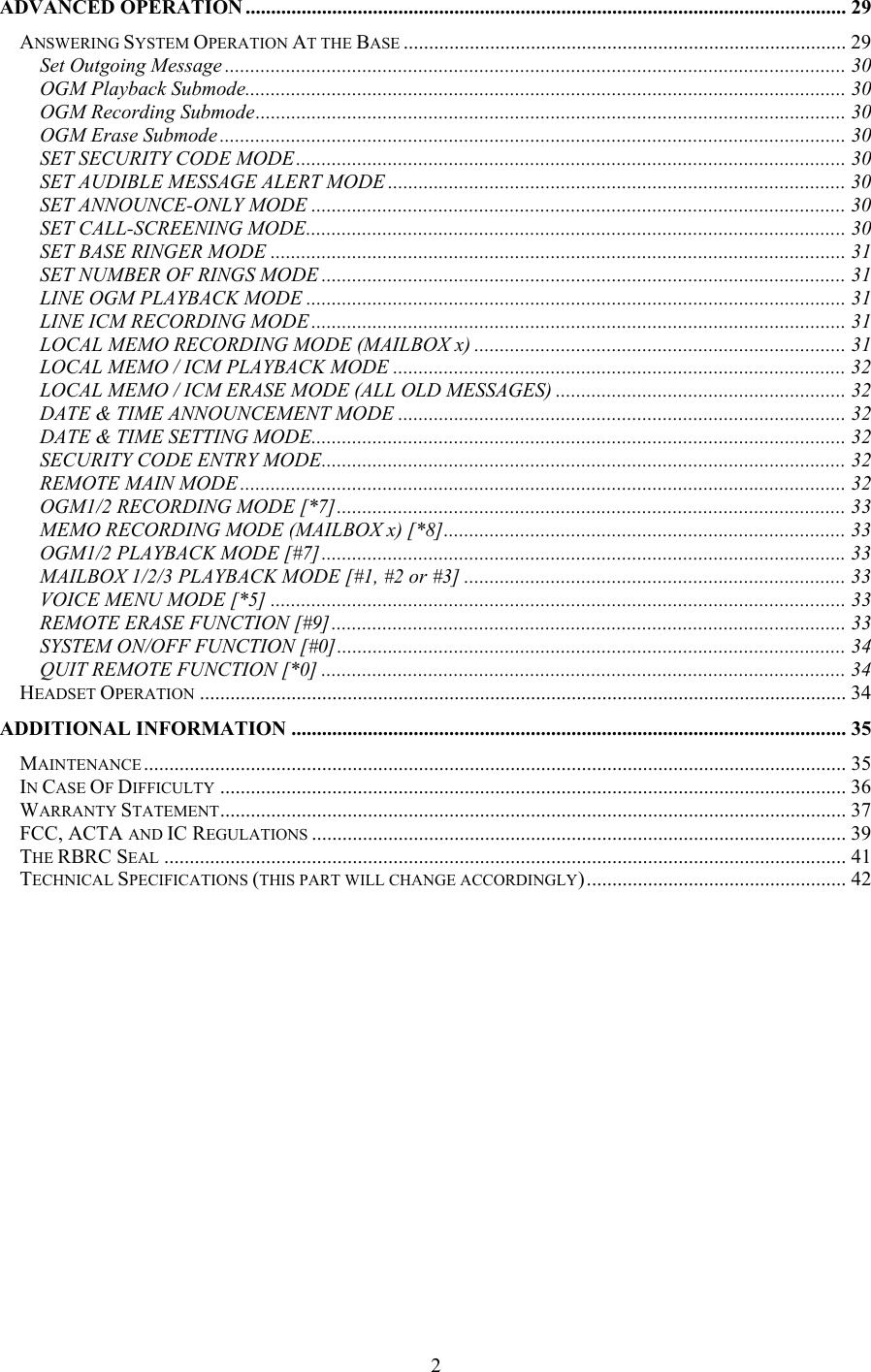 ADVANCED OPERATION ...................................................................................................................... 29 ANSWERING SYSTEM OPERATION AT THE BASE ....................................................................................... 29 Set Outgoing Message .......................................................................................................................... 30 OGM Playback Submode...................................................................................................................... 30 OGM Recording Submode.................................................................................................................... 30 OGM Erase Submode ........................................................................................................................... 30 SET SECURITY CODE MODE............................................................................................................ 30 SET AUDIBLE MESSAGE ALERT MODE .......................................................................................... 30 SET ANNOUNCE-ONLY MODE ......................................................................................................... 30 SET CALL-SCREENING MODE.......................................................................................................... 30 SET BASE RINGER MODE ................................................................................................................. 31 SET NUMBER OF RINGS MODE ....................................................................................................... 31 LINE OGM PLAYBACK MODE ..........................................................................................................31 LINE ICM RECORDING MODE .........................................................................................................31 LOCAL MEMO RECORDING MODE (MAILBOX x) ......................................................................... 31 LOCAL MEMO / ICM PLAYBACK MODE ......................................................................................... 32 LOCAL MEMO / ICM ERASE MODE (ALL OLD MESSAGES) ......................................................... 32 DATE &amp; TIME ANNOUNCEMENT MODE ........................................................................................ 32 DATE &amp; TIME SETTING MODE......................................................................................................... 32 SECURITY CODE ENTRY MODE....................................................................................................... 32 REMOTE MAIN MODE ....................................................................................................................... 32 OGM1/2 RECORDING MODE [*7].................................................................................................... 33 MEMO RECORDING MODE (MAILBOX x) [*8]............................................................................... 33 OGM1/2 PLAYBACK MODE [#7].......................................................................................................33 MAILBOX 1/2/3 PLAYBACK MODE [#1, #2 or #3] ........................................................................... 33 VOICE MENU MODE [*5] ................................................................................................................. 33 REMOTE ERASE FUNCTION [#9]..................................................................................................... 33 SYSTEM ON/OFF FUNCTION [#0].................................................................................................... 34 QUIT REMOTE FUNCTION [*0] .......................................................................................................34 HEADSET OPERATION ............................................................................................................................... 34 ADDITIONAL INFORMATION ............................................................................................................. 35 MAINTENANCE .......................................................................................................................................... 35 IN CASE OF DIFFICULTY ........................................................................................................................... 36 WARRANTY STATEMENT........................................................................................................................... 37 FCC, ACTA AND IC REGULATIONS ......................................................................................................... 39 THE RBRC SEAL ...................................................................................................................................... 41 TECHNICAL SPECIFICATIONS (THIS PART WILL CHANGE ACCORDINGLY)................................................... 42                  2