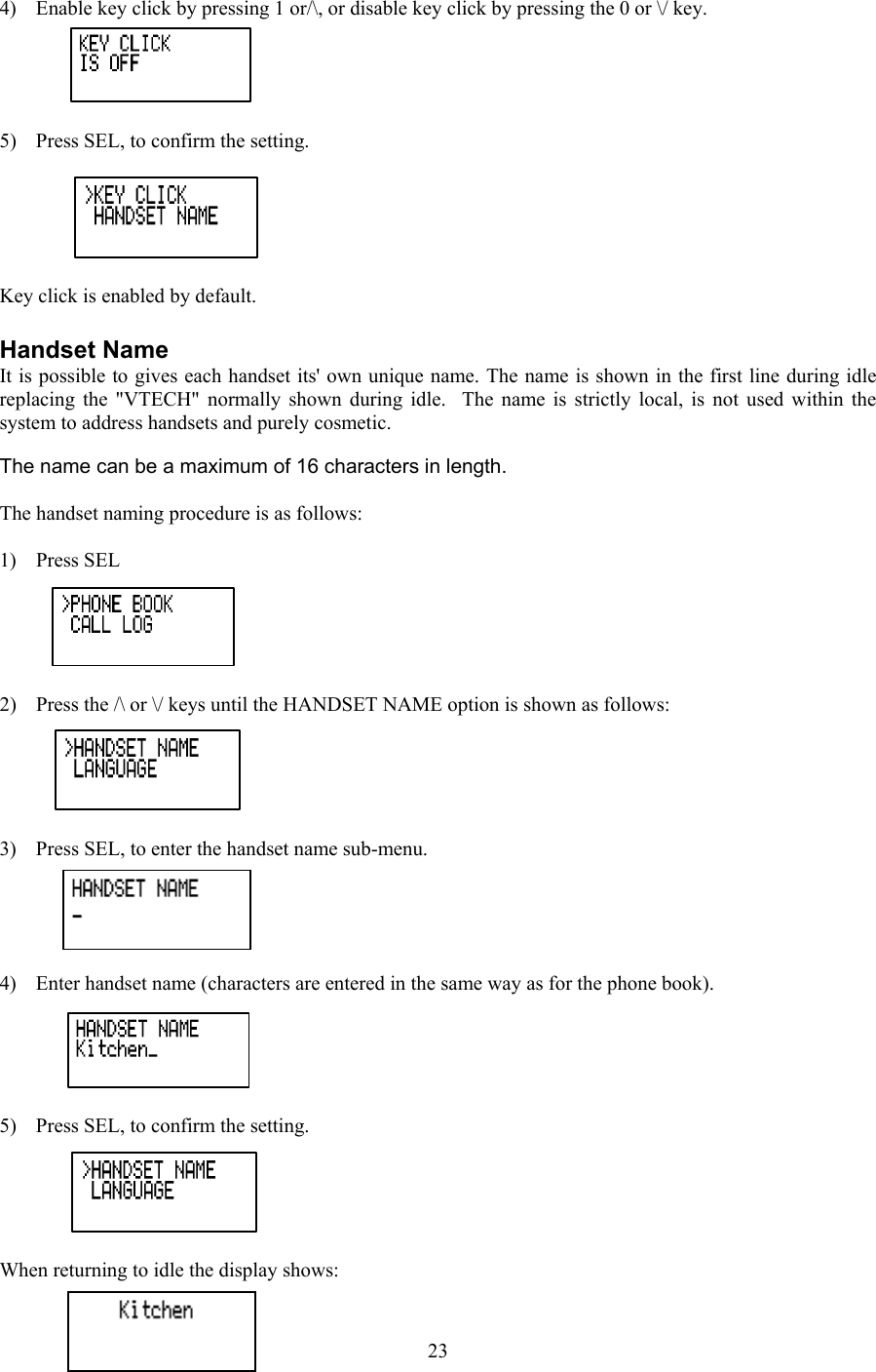  4)  Enable key click by pressing 1 or/\, or disable key click by pressing the 0 or \/ key.  5)  Press SEL, to confirm the setting.  Key click is enabled by default.  Handset Name It is possible to gives each handset its&apos; own unique name. The name is shown in the first line during idle replacing the &quot;VTECH&quot; normally shown during idle.  The name is strictly local, is not used within the system to address handsets and purely cosmetic.  The name can be a maximum of 16 characters in length.  The handset naming procedure is as follows:   1) Press SEL  2)  Press the /\ or \/ keys until the HANDSET NAME option is shown as follows:  3)  Press SEL, to enter the handset name sub-menu.  4)  Enter handset name (characters are entered in the same way as for the phone book).  5)  Press SEL, to confirm the setting.  When returning to idle the display shows:  23