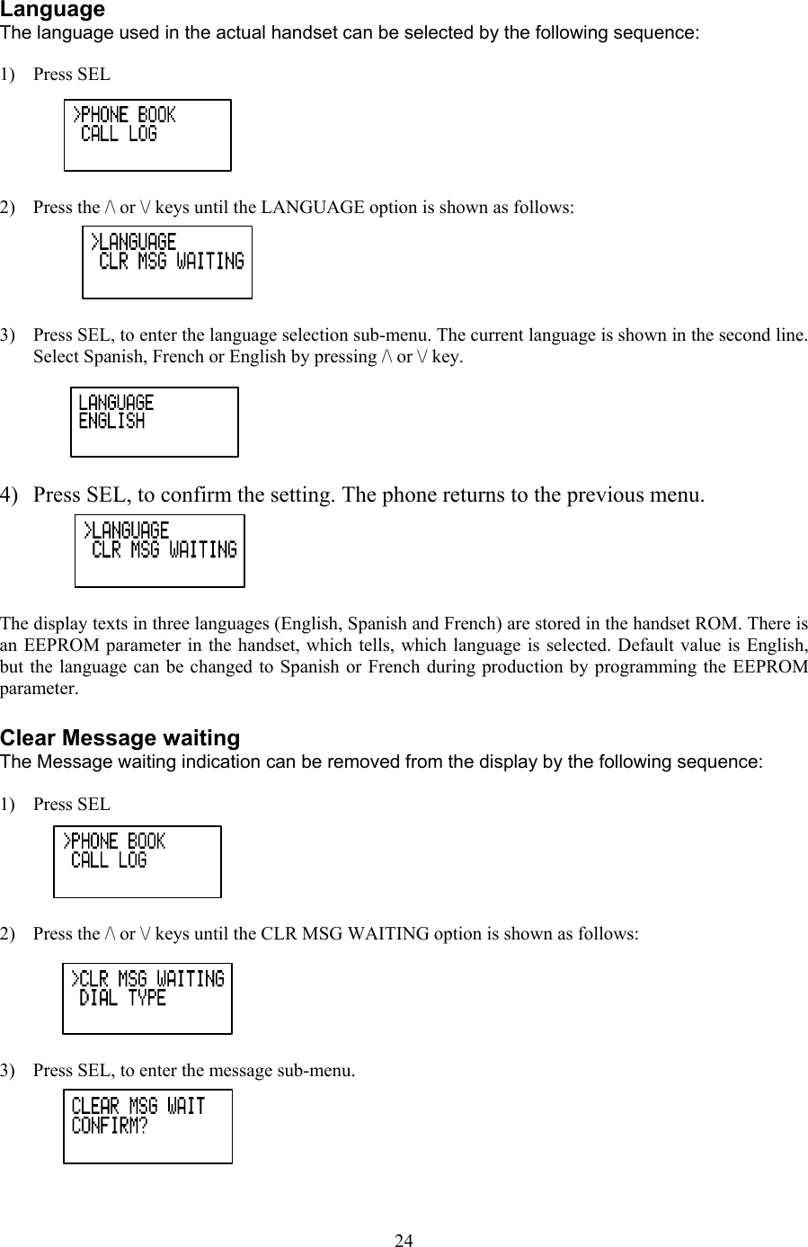  Language The language used in the actual handset can be selected by the following sequence:  1) Press SEL  2)  Press the /\ or \/ keys until the LANGUAGE option is shown as follows:  3)  Press SEL, to enter the language selection sub-menu. The current language is shown in the second line. Select Spanish, French or English by pressing /\ or \/ key.  4)  Press SEL, to confirm the setting. The phone returns to the previous menu.  The display texts in three languages (English, Spanish and French) are stored in the handset ROM. There is an EEPROM parameter in the handset, which tells, which language is selected. Default value is English, but the language can be changed to Spanish or French during production by programming the EEPROM parameter.   Clear Message waiting The Message waiting indication can be removed from the display by the following sequence:  1) Press SEL  2)  Press the /\ or \/ keys until the CLR MSG WAITING option is shown as follows:  3)  Press SEL, to enter the message sub-menu.   24