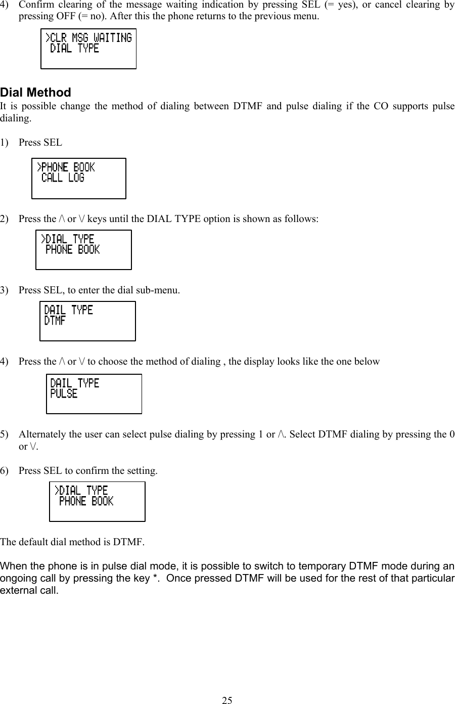  4)  Confirm clearing of the message waiting indication by pressing SEL (= yes), or cancel clearing by pressing OFF (= no). After this the phone returns to the previous menu.  Dial Method It is possible change the method of dialing between DTMF and pulse dialing if the CO supports pulse dialing.   1) Press SEL  2)  Press the /\ or \/ keys until the DIAL TYPE option is shown as follows:  3)  Press SEL, to enter the dial sub-menu.  4)  Press the /\ or \/ to choose the method of dialing , the display looks like the one below  5)  Alternately the user can select pulse dialing by pressing 1 or /\. Select DTMF dialing by pressing the 0 or \/.  6)  Press SEL to confirm the setting.  The default dial method is DTMF.   When the phone is in pulse dial mode, it is possible to switch to temporary DTMF mode during an ongoing call by pressing the key *.  Once pressed DTMF will be used for the rest of that particular external call.       25