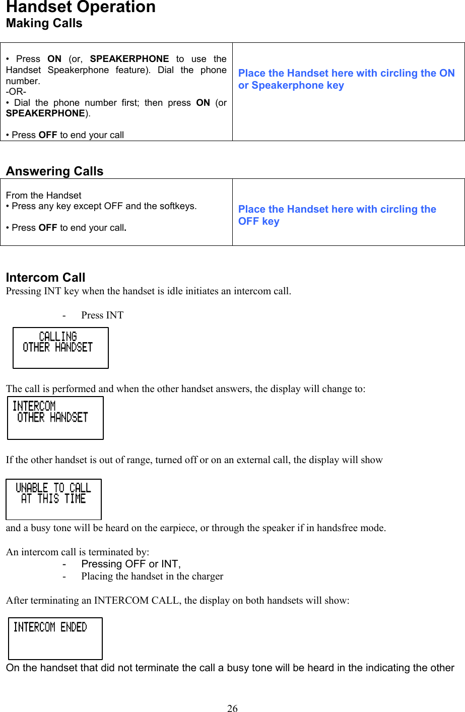 Handset Operation Making Calls   • Press ON  (or,  SPEAKERPHONE  to use the Handset Speakerphone feature). Dial the phone number. -OR- • Dial the phone number first; then press ON  (or SPEAKERPHONE).  • Press OFF to end your call   Place the Handset here with circling the ON or Speakerphone key   Answering Calls  From the Handset • Press any key except OFF and the softkeys.  • Press OFF to end your call.    Place the Handset here with circling the OFF key   Intercom Call Pressing INT key when the handset is idle initiates an intercom call.  - Press INT  The call is performed and when the other handset answers, the display will change to:  If the other handset is out of range, turned off or on an external call, the display will show and a busy tone will be heard on the earpiece, or through the speaker if in handsfree mode.  An intercom call is terminated by: -  Pressing OFF or INT, -  Placing the handset in the charger  After terminating an INTERCOM CALL, the display on both handsets will show: On the handset that did not terminate the call a busy tone will be heard in the indicating the other  26