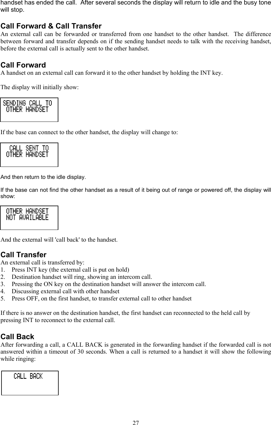 handset has ended the call.  After several seconds the display will return to idle and the busy tone will stop.  Call Forward &amp; Call Transfer An external call can be forwarded or transferred from one handset to the other handset.  The difference between forward and transfer depends on if the sending handset needs to talk with the receiving handset, before the external call is actually sent to the other handset.  Call Forward A handset on an external call can forward it to the other handset by holding the INT key.   The display will initially show:   If the base can connect to the other handset, the display will change to:   And then return to the idle display.   If the base can not find the other handset as a result of it being out of range or powered off, the display will show:    And the external will &apos;call back&apos; to the handset.  Call Transfer An external call is transferred by: 1.  Press INT key (the external call is put on hold) 2.  Destination handset will ring, showing an intercom call. 3.  Pressing the ON key on the destination handset will answer the intercom call. 4.  Discussing external call with other handset 5.  Press OFF, on the first handset, to transfer external call to other handset  If there is no answer on the destination handset, the first handset can reconnected to the held call by pressing INT to reconnect to the external call.  Call Back After forwarding a call, a CALL BACK is generated in the forwarding handset if the forwarded call is not answered within a timeout of 30 seconds. When a call is returned to a handset it will show the following while ringing:    27