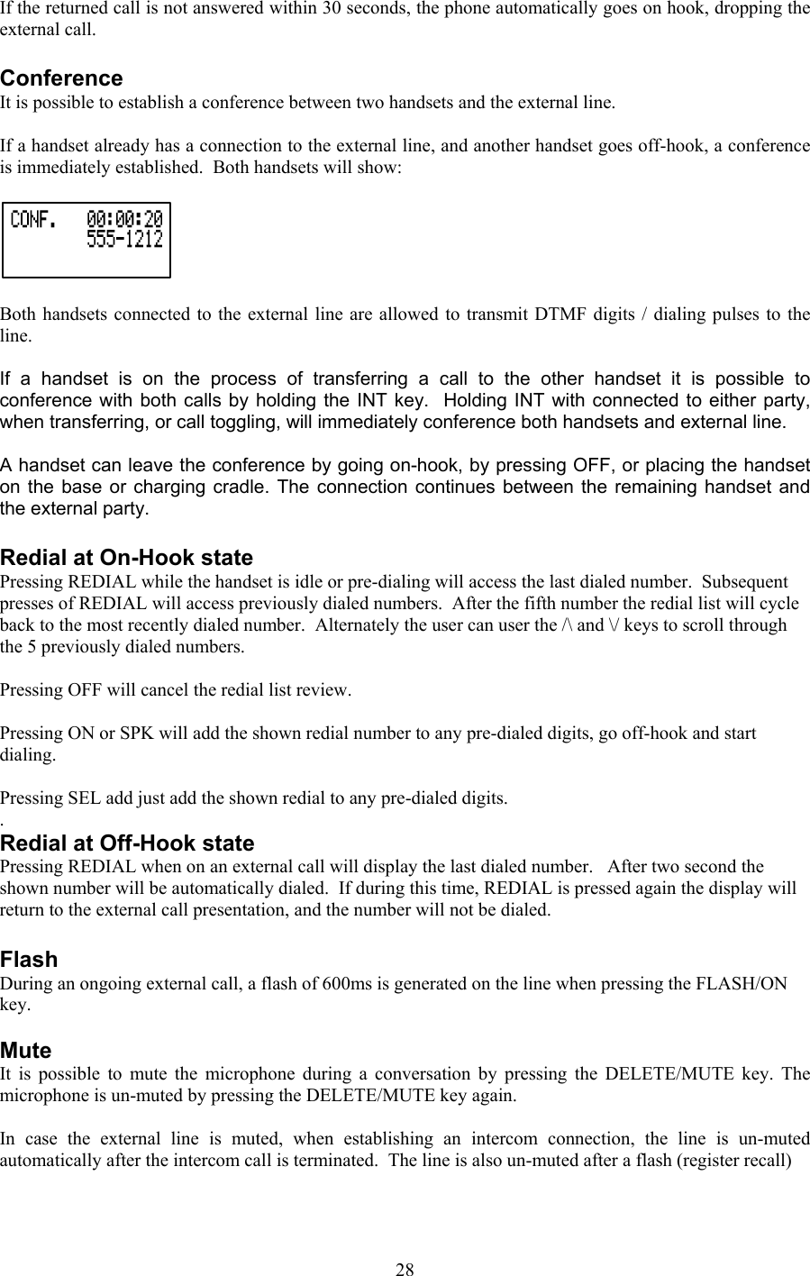 If the returned call is not answered within 30 seconds, the phone automatically goes on hook, dropping the external call.  Conference It is possible to establish a conference between two handsets and the external line.  If a handset already has a connection to the external line, and another handset goes off-hook, a conference is immediately established.  Both handsets will show:   Both handsets connected to the external line are allowed to transmit DTMF digits / dialing pulses to the line.   If a handset is on the process of transferring a call to the other handset it is possible to conference with both calls by holding the INT key.  Holding INT with connected to either party, when transferring, or call toggling, will immediately conference both handsets and external line.  A handset can leave the conference by going on-hook, by pressing OFF, or placing the handset on the base or charging cradle. The connection continues between the remaining handset and the external party.  Redial at On-Hook state Pressing REDIAL while the handset is idle or pre-dialing will access the last dialed number.  Subsequent presses of REDIAL will access previously dialed numbers.  After the fifth number the redial list will cycle back to the most recently dialed number.  Alternately the user can user the /\ and \/ keys to scroll through the 5 previously dialed numbers.  Pressing OFF will cancel the redial list review.  Pressing ON or SPK will add the shown redial number to any pre-dialed digits, go off-hook and start dialing.  Pressing SEL add just add the shown redial to any pre-dialed digits. . Redial at Off-Hook state Pressing REDIAL when on an external call will display the last dialed number.   After two second the shown number will be automatically dialed.  If during this time, REDIAL is pressed again the display will return to the external call presentation, and the number will not be dialed.  Flash  During an ongoing external call, a flash of 600ms is generated on the line when pressing the FLASH/ON key.  Mute It is possible to mute the microphone during a conversation by pressing the DELETE/MUTE key. The microphone is un-muted by pressing the DELETE/MUTE key again.  In case the external line is muted, when establishing an intercom connection, the line is un-muted automatically after the intercom call is terminated.  The line is also un-muted after a flash (register recall)   28