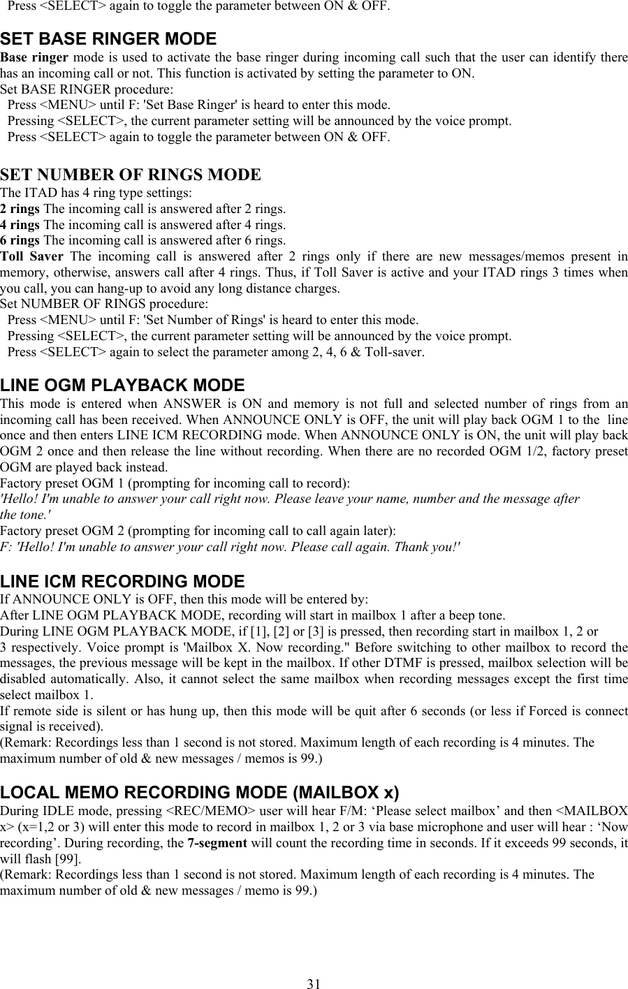   Press &lt;SELECT&gt; again to toggle the parameter between ON &amp; OFF.  SET BASE RINGER MODE Base ringer mode is used to activate the base ringer during incoming call such that the user can identify there has an incoming call or not. This function is activated by setting the parameter to ON. Set BASE RINGER procedure:   Press &lt;MENU&gt; until F: &apos;Set Base Ringer&apos; is heard to enter this mode.   Pressing &lt;SELECT&gt;, the current parameter setting will be announced by the voice prompt.   Press &lt;SELECT&gt; again to toggle the parameter between ON &amp; OFF.  SET NUMBER OF RINGS MODE The ITAD has 4 ring type settings: 2 rings The incoming call is answered after 2 rings. 4 rings The incoming call is answered after 4 rings. 6 rings The incoming call is answered after 6 rings. Toll Saver The incoming call is answered after 2 rings only if there are new messages/memos present in memory, otherwise, answers call after 4 rings. Thus, if Toll Saver is active and your ITAD rings 3 times when you call, you can hang-up to avoid any long distance charges. Set NUMBER OF RINGS procedure:   Press &lt;MENU&gt; until F: &apos;Set Number of Rings&apos; is heard to enter this mode.   Pressing &lt;SELECT&gt;, the current parameter setting will be announced by the voice prompt.   Press &lt;SELECT&gt; again to select the parameter among 2, 4, 6 &amp; Toll-saver.  LINE OGM PLAYBACK MODE This mode is entered when ANSWER is ON and memory is not full and selected number of rings from an incoming call has been received. When ANNOUNCE ONLY is OFF, the unit will play back OGM 1 to the  line once and then enters LINE ICM RECORDING mode. When ANNOUNCE ONLY is ON, the unit will play back OGM 2 once and then release the line without recording. When there are no recorded OGM 1/2, factory preset OGM are played back instead. Factory preset OGM 1 (prompting for incoming call to record): &apos;Hello! I&apos;m unable to answer your call right now. Please leave your name, number and the message after the tone.&apos; Factory preset OGM 2 (prompting for incoming call to call again later): F: &apos;Hello! I&apos;m unable to answer your call right now. Please call again. Thank you!&apos;  LINE ICM RECORDING MODE If ANNOUNCE ONLY is OFF, then this mode will be entered by: After LINE OGM PLAYBACK MODE, recording will start in mailbox 1 after a beep tone. During LINE OGM PLAYBACK MODE, if [1], [2] or [3] is pressed, then recording start in mailbox 1, 2 or 3 respectively. Voice prompt is &apos;Mailbox X. Now recording.&quot; Before switching to other mailbox to record the messages, the previous message will be kept in the mailbox. If other DTMF is pressed, mailbox selection will be disabled automatically. Also, it cannot select the same mailbox when recording messages except the first time select mailbox 1. If remote side is silent or has hung up, then this mode will be quit after 6 seconds (or less if Forced is connect signal is received). (Remark: Recordings less than 1 second is not stored. Maximum length of each recording is 4 minutes. The maximum number of old &amp; new messages / memos is 99.)  LOCAL MEMO RECORDING MODE (MAILBOX x) During IDLE mode, pressing &lt;REC/MEMO&gt; user will hear F/M: ‘Please select mailbox’ and then &lt;MAILBOX x&gt; (x=1,2 or 3) will enter this mode to record in mailbox 1, 2 or 3 via base microphone and user will hear : ‘Now recording’. During recording, the 7-segment will count the recording time in seconds. If it exceeds 99 seconds, it will flash [99]. (Remark: Recordings less than 1 second is not stored. Maximum length of each recording is 4 minutes. The maximum number of old &amp; new messages / memo is 99.)   31