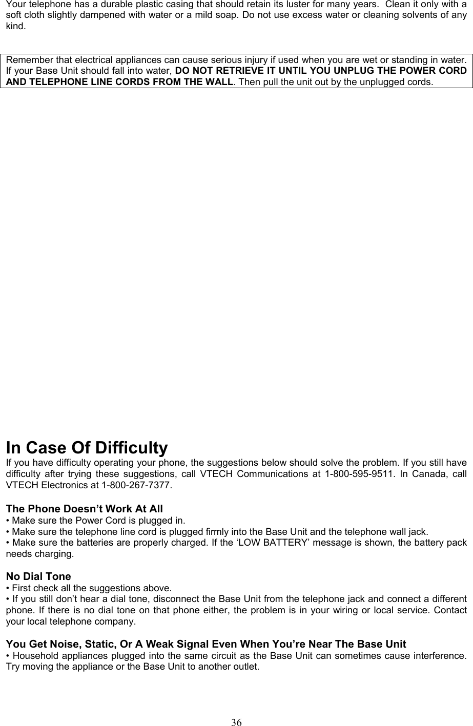 Your telephone has a durable plastic casing that should retain its luster for many years.  Clean it only with a soft cloth slightly dampened with water or a mild soap. Do not use excess water or cleaning solvents of any kind.    Remember that electrical appliances can cause serious injury if used when you are wet or standing in water. If your Base Unit should fall into water, DO NOT RETRIEVE IT UNTIL YOU UNPLUG THE POWER CORD AND TELEPHONE LINE CORDS FROM THE WALL. Then pull the unit out by the unplugged cords.                             In Case Of Difficulty If you have difficulty operating your phone, the suggestions below should solve the problem. If you still have difficulty after trying these suggestions, call VTECH Communications at 1-800-595-9511. In Canada, call VTECH Electronics at 1-800-267-7377.  The Phone Doesn’t Work At All • Make sure the Power Cord is plugged in. • Make sure the telephone line cord is plugged firmly into the Base Unit and the telephone wall jack. • Make sure the batteries are properly charged. If the ‘LOW BATTERY’ message is shown, the battery pack needs charging.  No Dial Tone • First check all the suggestions above. • If you still don’t hear a dial tone, disconnect the Base Unit from the telephone jack and connect a different phone. If there is no dial tone on that phone either, the problem is in your wiring or local service. Contact your local telephone company.  You Get Noise, Static, Or A Weak Signal Even When You’re Near The Base Unit • Household appliances plugged into the same circuit as the Base Unit can sometimes cause interference. Try moving the appliance or the Base Unit to another outlet.   36
