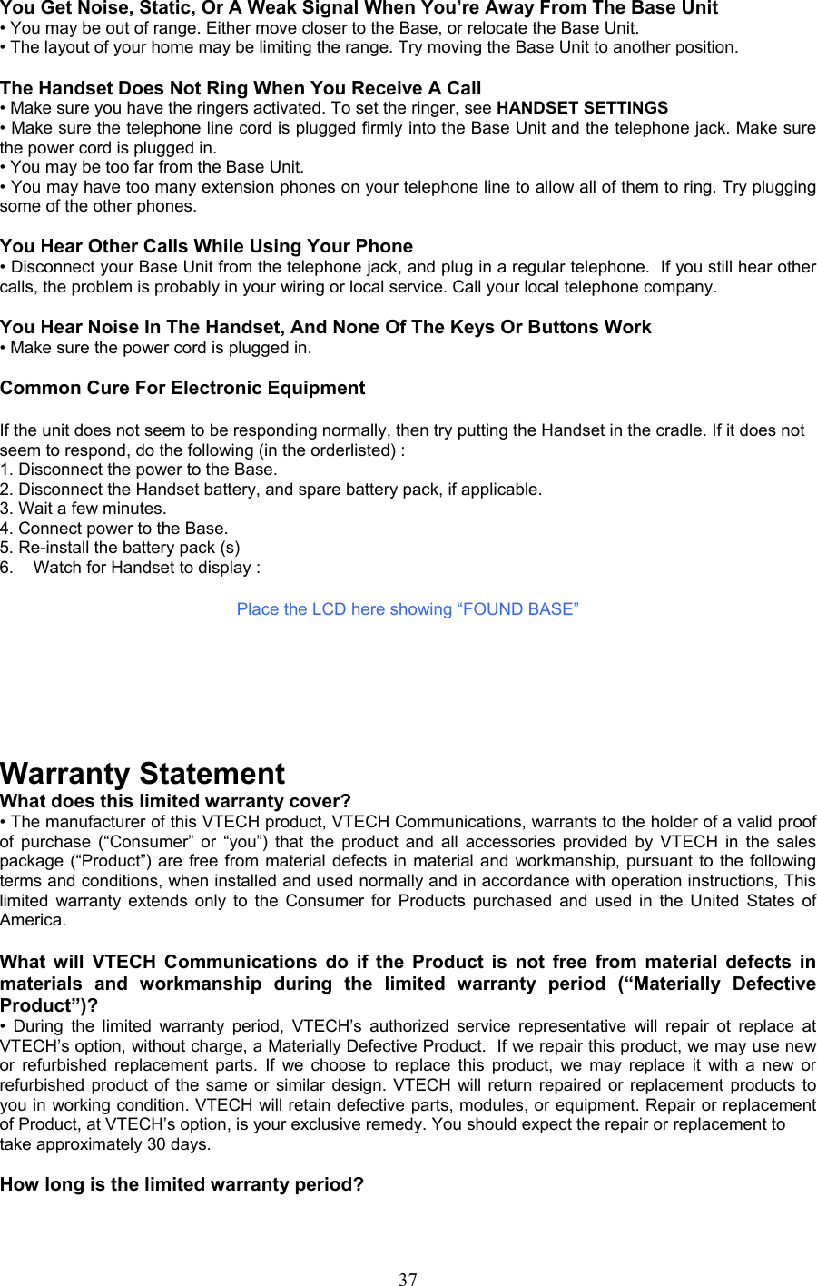 You Get Noise, Static, Or A Weak Signal When You’re Away From The Base Unit • You may be out of range. Either move closer to the Base, or relocate the Base Unit. • The layout of your home may be limiting the range. Try moving the Base Unit to another position.  The Handset Does Not Ring When You Receive A Call • Make sure you have the ringers activated. To set the ringer, see HANDSET SETTINGS  • Make sure the telephone line cord is plugged firmly into the Base Unit and the telephone jack. Make sure the power cord is plugged in. • You may be too far from the Base Unit. • You may have too many extension phones on your telephone line to allow all of them to ring. Try plugging some of the other phones.  You Hear Other Calls While Using Your Phone • Disconnect your Base Unit from the telephone jack, and plug in a regular telephone.  If you still hear other calls, the problem is probably in your wiring or local service. Call your local telephone company.  You Hear Noise In The Handset, And None Of The Keys Or Buttons Work • Make sure the power cord is plugged in.  Common Cure For Electronic Equipment  If the unit does not seem to be responding normally, then try putting the Handset in the cradle. If it does not seem to respond, do the following (in the orderlisted) : 1. Disconnect the power to the Base. 2. Disconnect the Handset battery, and spare battery pack, if applicable. 3. Wait a few minutes. 4. Connect power to the Base. 5. Re-install the battery pack (s) 6.  Watch for Handset to display :  Place the LCD here showing “FOUND BASE”        Warranty Statement What does this limited warranty cover? • The manufacturer of this VTECH product, VTECH Communications, warrants to the holder of a valid proof of purchase (“Consumer” or “you”) that the product and all accessories provided by VTECH in the sales package (“Product”) are free from material defects in material and workmanship, pursuant to the following terms and conditions, when installed and used normally and in accordance with operation instructions, This limited warranty extends only to the Consumer for Products purchased and used in the United States of America.  What will VTECH Communications do if the Product is not free from material defects in materials and workmanship during the limited warranty period (“Materially Defective Product”)? • During the limited warranty period, VTECH’s authorized service representative will repair ot replace at VTECH’s option, without charge, a Materially Defective Product.  If we repair this product, we may use new or refurbished replacement parts. If we choose to replace this product, we may replace it with a new or refurbished product of the same or similar design. VTECH will return repaired or replacement products to you in working condition. VTECH will retain defective parts, modules, or equipment. Repair or replacement of Product, at VTECH’s option, is your exclusive remedy. You should expect the repair or replacement to take approximately 30 days.  How long is the limited warranty period?  37