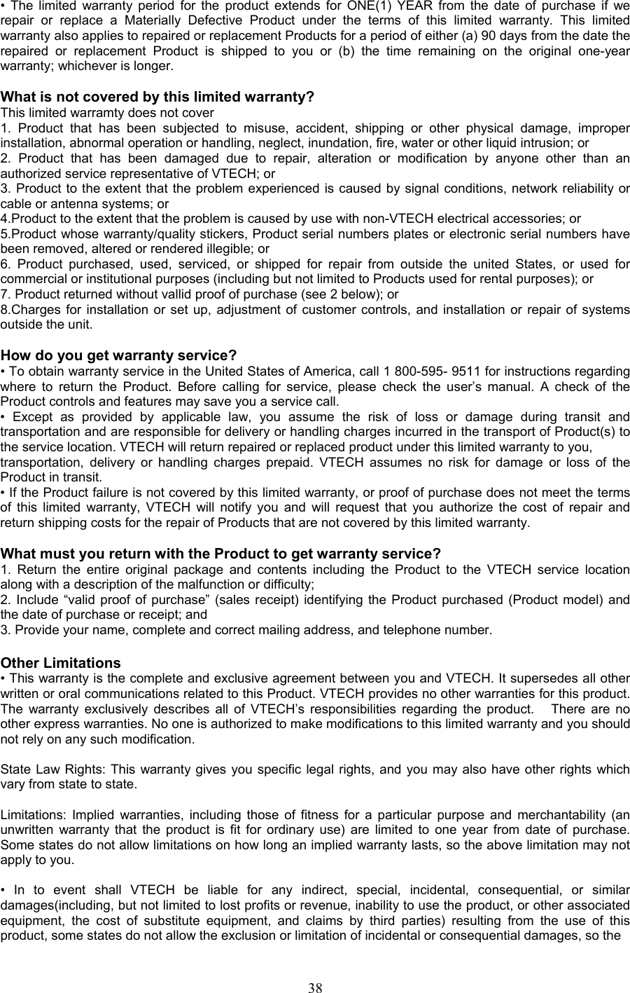 • The limited warranty period for the product extends for ONE(1) YEAR from the date of purchase if we repair or replace a Materially Defective Product under the terms of this limited warranty. This limited warranty also applies to repaired or replacement Products for a period of either (a) 90 days from the date the repaired or replacement Product is shipped to you or (b) the time remaining on the original one-year warranty; whichever is longer.  What is not covered by this limited warranty? This limited warramty does not cover  1. Product that has been subjected to misuse, accident, shipping or other physical damage, improper installation, abnormal operation or handling, neglect, inundation, fire, water or other liquid intrusion; or 2. Product that has been damaged due to repair, alteration or modification by anyone other than an authorized service representative of VTECH; or 3. Product to the extent that the problem experienced is caused by signal conditions, network reliability or cable or antenna systems; or 4.Product to the extent that the problem is caused by use with non-VTECH electrical accessories; or 5.Product whose warranty/quality stickers, Product serial numbers plates or electronic serial numbers have been removed, altered or rendered illegible; or 6. Product purchased, used, serviced, or shipped for repair from outside the united States, or used for commercial or institutional purposes (including but not limited to Products used for rental purposes); or 7. Product returned without vallid proof of purchase (see 2 below); or 8.Charges for installation or set up, adjustment of customer controls, and installation or repair of systems outside the unit.  How do you get warranty service? • To obtain warranty service in the United States of America, call 1 800-595- 9511 for instructions regarding where to return the Product. Before calling for service, please check the user’s manual. A check of the Product controls and features may save you a service call. • Except as provided by applicable law, you assume the risk of loss or damage during transit and transportation and are responsible for delivery or handling charges incurred in the transport of Product(s) to the service location. VTECH will return repaired or replaced product under this limited warranty to you, transportation, delivery or handling charges prepaid. VTECH assumes no risk for damage or loss of the Product in transit. • If the Product failure is not covered by this limited warranty, or proof of purchase does not meet the terms of this limited warranty, VTECH will notify you and will request that you authorize the cost of repair and return shipping costs for the repair of Products that are not covered by this limited warranty.  What must you return with the Product to get warranty service? 1. Return the entire original package and contents including the Product to the VTECH service location along with a description of the malfunction or difficulty; 2. Include “valid proof of purchase” (sales receipt) identifying the Product purchased (Product model) and the date of purchase or receipt; and 3. Provide your name, complete and correct mailing address, and telephone number.  Other Limitations • This warranty is the complete and exclusive agreement between you and VTECH. It supersedes all other written or oral communications related to this Product. VTECH provides no other warranties for this product. The warranty exclusively describes all of VTECH’s responsibilities regarding the product.   There are no other express warranties. No one is authorized to make modifications to this limited warranty and you should not rely on any such modification.  State Law Rights: This warranty gives you specific legal rights, and you may also have other rights which vary from state to state.  Limitations: Implied warranties, including those of fitness for a particular purpose and merchantability (an unwritten warranty that the product is fit for ordinary use) are limited to one year from date of purchase. Some states do not allow limitations on how long an implied warranty lasts, so the above limitation may not apply to you.  • In to event shall VTECH be liable for any indirect, special, incidental, consequential, or similar damages(including, but not limited to lost profits or revenue, inability to use the product, or other associated equipment, the cost of substitute equipment, and claims by third parties) resulting from the use of this product, some states do not allow the exclusion or limitation of incidental or consequential damages, so the  38