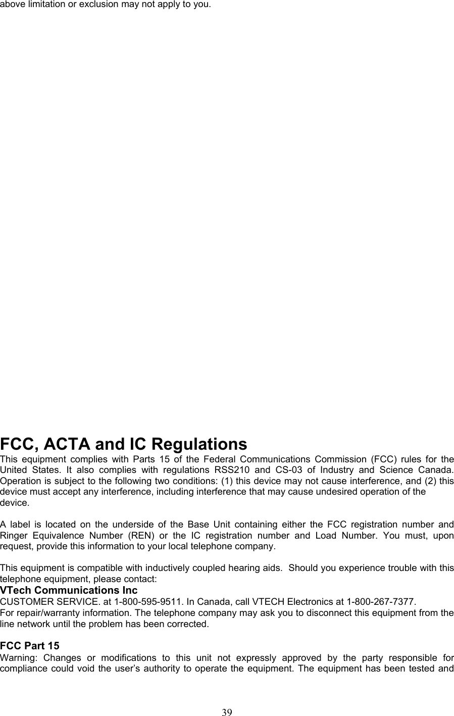 above limitation or exclusion may not apply to you.                                        FCC, ACTA and IC Regulations This equipment complies with Parts 15 of the Federal Communications Commission (FCC) rules for the United States. It also complies with regulations RSS210 and CS-03 of Industry and Science Canada. Operation is subject to the following two conditions: (1) this device may not cause interference, and (2) this device must accept any interference, including interference that may cause undesired operation of the device.  A label is located on the underside of the Base Unit containing either the FCC registration number and Ringer Equivalence Number (REN) or the IC registration number and Load Number. You must, upon request, provide this information to your local telephone company.  This equipment is compatible with inductively coupled hearing aids.  Should you experience trouble with this telephone equipment, please contact: VTech Communications Inc CUSTOMER SERVICE. at 1-800-595-9511. In Canada, call VTECH Electronics at 1-800-267-7377. For repair/warranty information. The telephone company may ask you to disconnect this equipment from the line network until the problem has been corrected.  FCC Part 15 Warning: Changes or modifications to this unit not expressly approved by the party responsible for compliance could void the user’s authority to operate the equipment. The equipment has been tested and  39