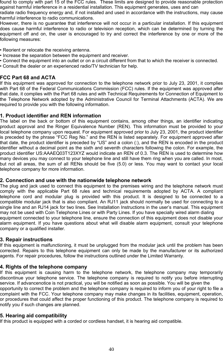 found to comply with part 15 of the FCC rules.  These limits are designed to provide reasonable protection against harmful interference in a residential installation. This equipment generates, uses and can radiate radio frequency energy and, if not installed and used in accordance with the instructions, may cause harmful interference to radio communications. However, there is no guarantee that interference will not occur in a particular installation. If this equipment does cause harmful interference to radio or television reception, which can be determined by turning the equipment off and on, the user is encouraged to try and correct the interference by one or more of the following measures:  • Reorient or relocate the receiving antenna. • Increase the separation between the equipment and receiver. • Connect the equipment into an outlet or on a circuit different from that to which the receiver is connected. • Consult the dealer or an experienced radio/TV technician for help.  FCC Part 68 and ACTA If this equipment was approved for connection to the telephone network prior to July 23, 2001, it complies with Part 68 of the Federal Communications Commission (FCC) rules. If the equipment was approved after that date, it complies with the Part 68 rules and with Technical Requirements for Connection of Equipment to the Telephone Network adopted by the Administrative Council for Terminal Attachments (ACTA). We are required to provide you with the following information.  1. Product identifier and REN information The label on the back or bottom of this equipment contains, among other things, an identifier indicating product approval and the Ringer Equivalence Number (REN). This information must be provided to your local telephone company upon request. For equipment approved prior to July 23, 2001, the product identifier is preceded by the phrase “FCC Reg No.” and the REN is listed separately. For equipment approved after that date, the product identifier is preceded by “US” and a colon (:), and the REN is encoded in the product identifier without a decimal point as the sixth and seventh characters following the colon. For example, the product identifier US:AAAEQ03T123XYZ would indicate an REN of 0.3. The REN is used to determine how many devices you may connect to your telephone line and still have them ring when you are called. In most, but not all areas, the sum of all RENs should be five (5.0) or less. You may want to contact your local telephone company for more information.  2. Connection and use with the nationwide telephone network The plug and jack used to connect this equipment to the premises wiring and the telephone network must comply with the applicable Part 68 rules and technical requirements adopted by ACTA. A compliant telephone cord and modular plug is provided with this product. It is designed to be connected to a  compatible modular jack that is also compliant. An RJ11 jack should normally be used for connecting to a single line and an RJ14 jack for two lines. See Installation Instructions in the user’s manual. This equipment may not be used with Coin Telephone Lines or with Party Lines. If you have specially wired alarm dialing equipment connected to your telephone line, ensure the connection of this equipment does not disable your alarm equipment. If you have questions about what will disable alarm equipment, consult your telephone company or a qualified installer.  3. Repair instructions If this equipment is malfunctioning, it must be unplugged from the modular jack until the problem has been corrected. Repairs to this telephone equipment can only be made by the manufacturer or its authorized agents. For repair procedures, follow the instructions outlined under the Limited Warranty.  4. Rights of the telephone company If this equipment is causing harm to the telephone network, the telephone company may temporarily discontinue your telephone service. The telephone company is required to notify you before interrupting service. If advancenotice is not practical, you will be notified as soon as possible. You will be given the opportunity to correct the problem and the telephone company is required to inform you of your right to file a complaint with the FCC. Your telephone company may make changes in its facilities, equipment, operation, or procedures that could affect the proper functioning of this product. The telephone company is required to notify you if such changes are planned.  5. Hearing aid compatibility If this product is equipped with a corded or cordless handset, it is hearing aid compatible.   40