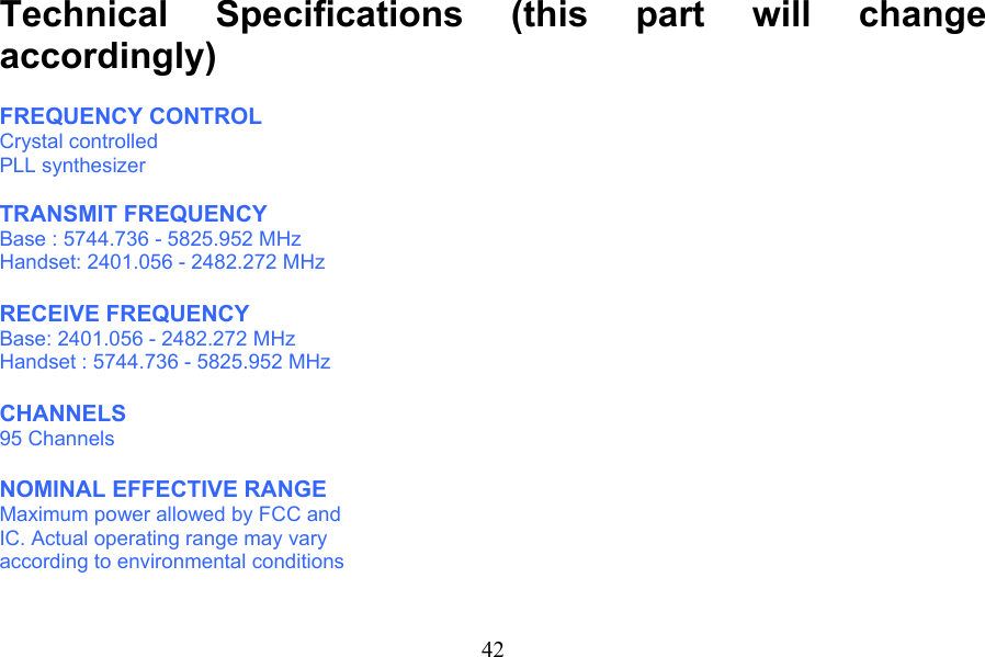                                   Technical Specifications (this part will change accordingly)  FREQUENCY CONTROL Crystal controlled PLL synthesizer  TRANSMIT FREQUENCY Base : 5744.736 - 5825.952 MHz Handset: 2401.056 - 2482.272 MHz  RECEIVE FREQUENCY Base: 2401.056 - 2482.272 MHz Handset : 5744.736 - 5825.952 MHz  CHANNELS 95 Channels  NOMINAL EFFECTIVE RANGE Maximum power allowed by FCC and IC. Actual operating range may vary according to environmental conditions  42