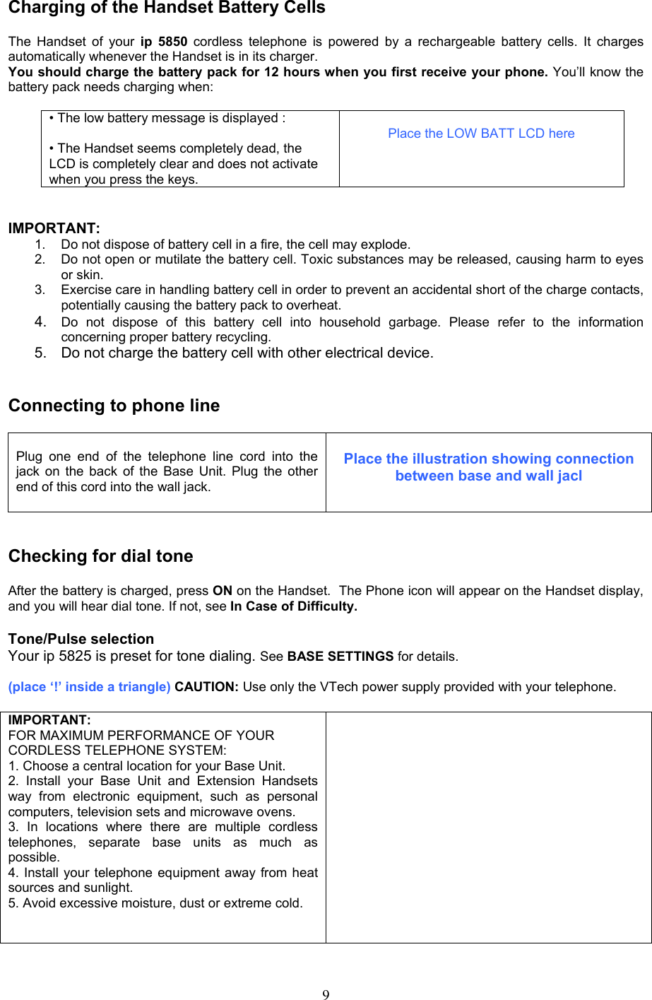 Charging of the Handset Battery Cells  The Handset of your ip 5850 cordless telephone is powered by a rechargeable battery cells. It charges automatically whenever the Handset is in its charger. You should charge the battery pack for 12 hours when you first receive your phone. You’ll know the battery pack needs charging when:  • The low battery message is displayed :  • The Handset seems completely dead, the LCD is completely clear and does not activate when you press the keys.  Place the LOW BATT LCD here   IMPORTANT: 1.  Do not dispose of battery cell in a fire, the cell may explode. 2.  Do not open or mutilate the battery cell. Toxic substances may be released, causing harm to eyes or skin. 3.  Exercise care in handling battery cell in order to prevent an accidental short of the charge contacts, potentially causing the battery pack to overheat. 4.  Do not dispose of this battery cell into household garbage. Please refer to the information concerning proper battery recycling. 5.  Do not charge the battery cell with other electrical device.   Connecting to phone line   Plug one end of the telephone line cord into the jack on the back of the Base Unit. Plug the other end of this cord into the wall jack.   Place the illustration showing connection between base and wall jacl   Checking for dial tone  After the battery is charged, press ON on the Handset.  The Phone icon will appear on the Handset display, and you will hear dial tone. If not, see In Case of Difficulty.  Tone/Pulse selection Your ip 5825 is preset for tone dialing. See BASE SETTINGS for details.   (place ‘!’ inside a triangle) CAUTION: Use only the VTech power supply provided with your telephone.  IMPORTANT: FOR MAXIMUM PERFORMANCE OF YOUR CORDLESS TELEPHONE SYSTEM: 1. Choose a central location for your Base Unit. 2. Install your Base Unit and Extension Handsets way from electronic equipment, such as personal computers, television sets and microwave ovens. 3. In locations where there are multiple cordless telephones, separate base units as much as possible. 4. Install your telephone equipment away from heat sources and sunlight. 5. Avoid excessive moisture, dust or extreme cold.     9