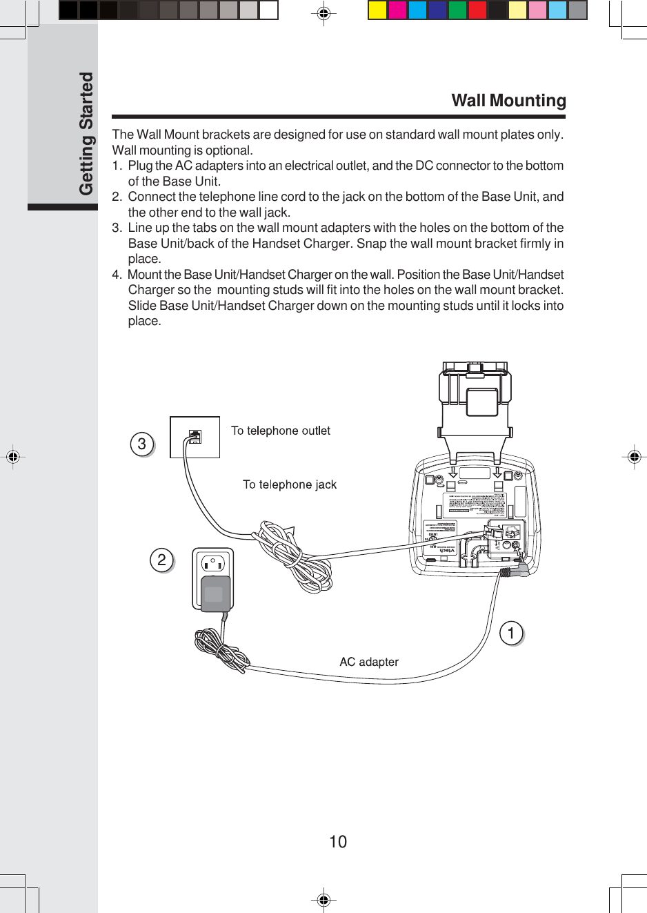 10The Wall Mount brackets are designed for use on standard wall mount plates only.Wall mounting is optional.1.  Plug the AC adapters into an electrical outlet, and the DC connector to the bottomof the Base Unit.2.  Connect the telephone line cord to the jack on the bottom of the Base Unit, andthe other end to the wall jack.3.  Line up the tabs on the wall mount adapters with the holes on the bottom of theBase Unit/back of the Handset Charger. Snap the wall mount bracket firmly inplace.4.  Mount the Base Unit/Handset Charger on the wall. Position the Base Unit/HandsetCharger so the  mounting studs will fit into the holes on the wall mount bracket.Slide Base Unit/Handset Charger down on the mounting studs until it locks intoplace.Wall MountingVTECH TELECOMMUNICATIONS LTD.DC 9V 600mACLASS 2 POWER SOURCE ONLYCORDLESS TELEPHONEVTech Customer Service 1-800-595-9511www.vtechphones.comTEL LINEHAC    FCC ID: EW780-5348-00Getting Started