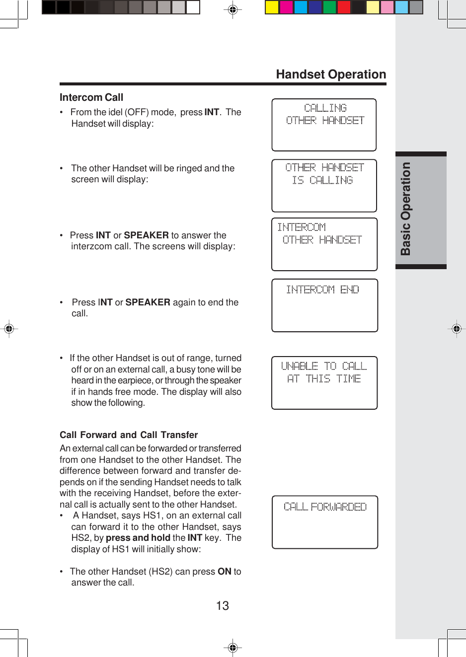 13Basic OperationIntercom Call•    From the idel (OFF) mode,  press INT.  TheHandset will display:•    The other Handset will be ringed and the     screen will display:•   Press INT or SPEAKER to answer the     interzcom call. The screens will display:•    Press INT or SPEAKER again to end the     call.•   If the other Handset is out of range, turnedoff or on an external call, a busy tone will beheard in the earpiece, or through the speakerif in hands free mode. The display will alsoshow the following.Call Forward and Call TransferAn external call can be forwarded or transferredfrom one Handset to the other Handset. Thedifference between forward and transfer de-pends on if the sending Handset needs to talkwith the receiving Handset, before the exter-nal call is actually sent to the other Handset.•    A Handset, says HS1, on an external callcan forward it to the other Handset, saysHS2, by press and hold the INT key.  Thedisplay of HS1 will initially show:•   The other Handset (HS2) can press ON toanswer the call.Handset Operation