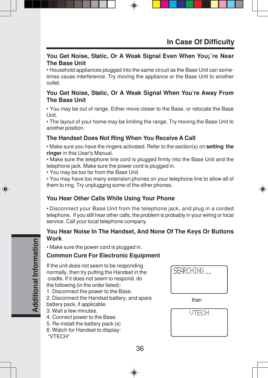 36Additional InformationYou Get Noise, Static, Or A Weak Signal Even When You¡¯re NearThe Base Unit• Household appliances plugged into the same circuit as the Base Unit can some-times cause interference. Try moving the appliance or the Base Unit to anotheroutlet.You Get Noise, Static, Or A Weak Signal When You’re Away FromThe Base Unit• You may be out of range. Either move closer to the Base, or relocate the BaseUnit.• The layout of your home may be limiting the range. Try moving the Base Unit toanother position.The Handset Does Not Ring When You Receive A Call• Make sure you have the ringers activated. Refer to the section(s) on setting  theringer in this User&apos;s Manual.• Make sure the telephone line cord is plugged firmly into the Base Unit and thetelephone jack. Make sure the power cord is plugged in.• You may be too far from the Base Unit.• You may have too many extension phones on your telephone line to allow all ofthem to ring. Try unplugging some of the other phones.You Hear Other Calls While Using Your Phone• Disconnect your Base Unit from the telephone jack, and plug in a cordedtelephone.  If you still hear other calls, the problem is probably in your wiring or localservice. Call your local telephone company.You Hear Noise In The Handset, And None Of The Keys Or ButtonsWork• Make sure the power cord is plugged in.Common Cure For Electronic EquipmentIf the unit does not seem to be respondingnormally, then try putting the Handset in the cradle. If it does not seem to respond, dothe following (in the order listed):1. Disconnect the power to the Base.2. Disconnect the Handset battery, and sparebattery pack, if applicable.3. Wait a few minutes.4. Connect power to the Base.5. Re-install the battery pack (s)6. Watch for Handset to display: “VTECH”In Case Of Difficultythen