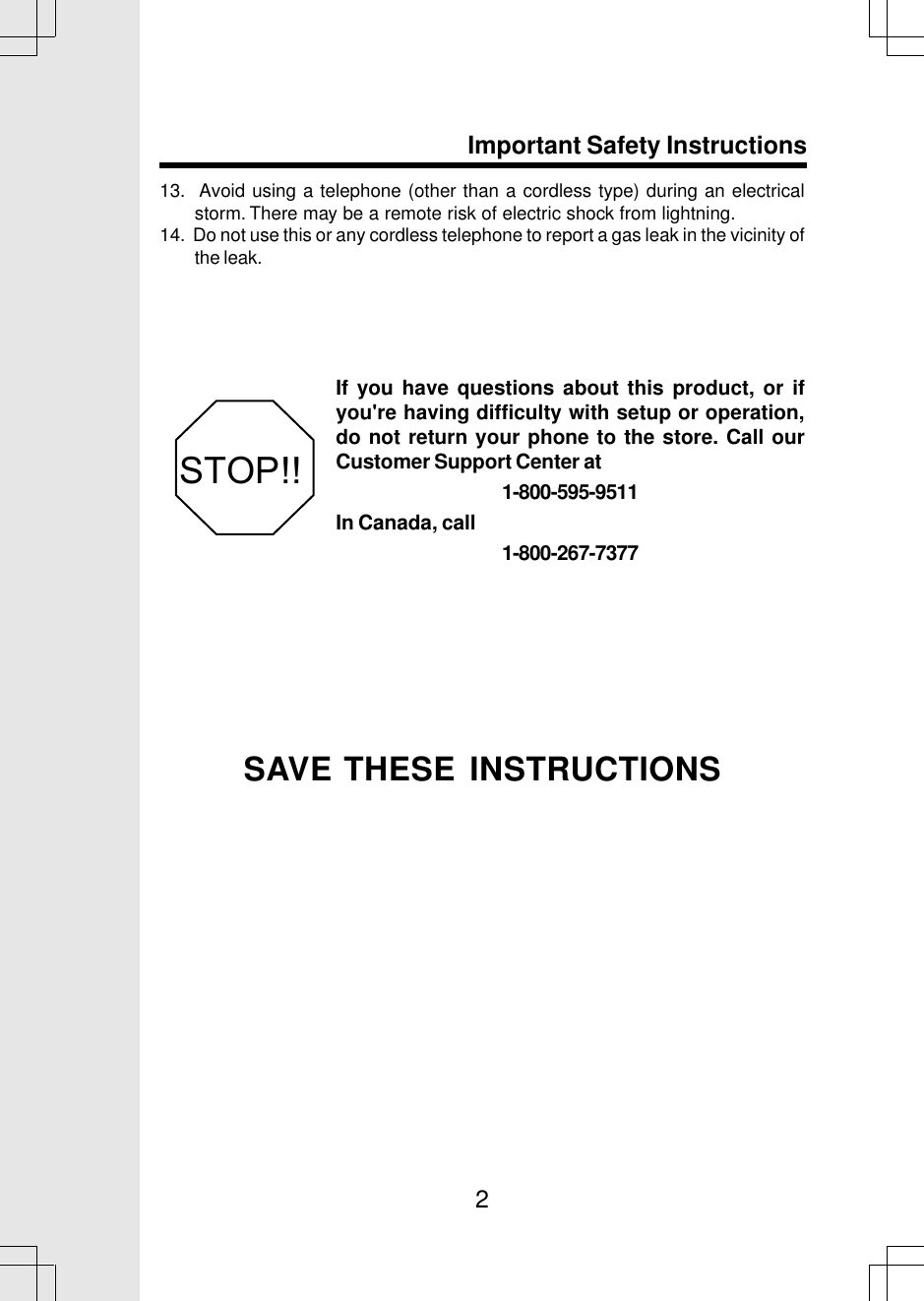 213.  Avoid using a telephone (other than a cordless type) during an electricalstorm. There may be a remote risk of electric shock from lightning.14.  Do not use this or any cordless telephone to report a gas leak in the vicinity ofthe leak.SAVE THESE INSTRUCTIONSImportant Safety InstructionsIf you have questions about this product, or ifyou&apos;re having difficulty with setup or operation,do not return your phone to the store. Call ourCustomer Support Center at1-800-595-9511In Canada, call1-800-267-7377STOP!!