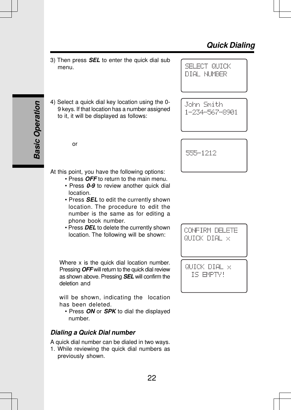 223) Then press SEL to enter the quick dial submenu.4) Select a quick dial key location using the 0-9 keys. If that location has a number assignedto it, it will be displayed as follows:               orAt this point, you have the following options:• Press OFF to return to the main menu.• Press 0-9 to review another quick diallocation.• Press SEL to edit the currently shownlocation. The procedure to edit thenumber is the same as for editing aphone book number.• Press DEL to delete the currently shownlocation. The following will be shown:Where x is the quick dial location number.Pressing OFF will return to the quick dial reviewas shown above. Pressing SEL will confirm thedeletion andwill be shown, indicating the  locationhas been deleted.• Press ON or SPK to dial the displayednumber.Dialing a Quick Dial numberA quick dial number can be dialed in two ways.1. While reviewing the quick dial numbers aspreviously shown.Quick DialingBasic Operation