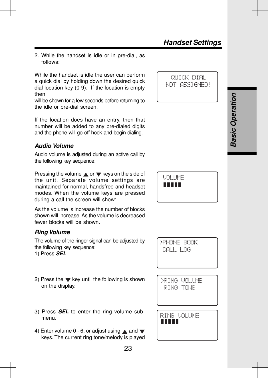 232. While the handset is idle or in pre-dial, asfollows:While the handset is idle the user can performa quick dial by holding down the desired quickdial location key (0-9).  If the location is emptythenwill be shown for a few seconds before returning tothe idle or pre-dial screen.If the location does have an entry, then thatnumber will be added to any pre-dialed digitsand the phone will go off-hook and begin dialing.Audio VolumeAudio volume is adjusted during an active call bythe following key sequence:Pressing the volume   or   keys on the side ofthe unit. Separate volume settings aremaintained for normal, handsfree and headsetmodes. When the volume keys are pressedduring a call the screen will show:As the volume is increase the number of blocksshown will increase. As the volume is decreasedfewer blocks will be shown.Ring VolumeThe volume of the ringer signal can be adjusted bythe following key sequence:1) Press SEL2) Press the   key until the following is shownon the display.3) Press SEL to enter the ring volume sub-menu.4) Enter volume 0 - 6, or adjust using   and keys. The current ring tone/melody is playedBasic OperationHandset Settings