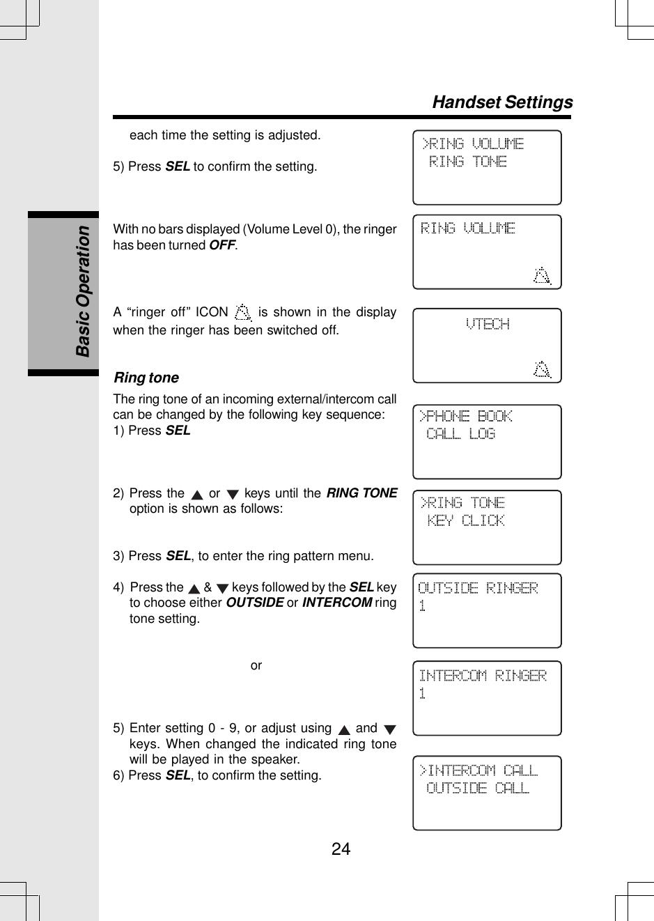 24each time the setting is adjusted.5) Press SEL to confirm the setting.With no bars displayed (Volume Level 0), the ringerhas been turned OFF.A “ringer off” ICON   is shown in the displaywhen the ringer has been switched off.Ring toneThe ring tone of an incoming external/intercom callcan be changed by the following key sequence:1) Press SEL2) Press the   or   keys until the RING TONEoption is shown as follows:3) Press SEL, to enter the ring pattern menu.4)  Press the   &amp;   keys followed by the SEL keyto choose either OUTSIDE or INTERCOM ringtone setting. or5) Enter setting 0 - 9, or adjust using   and keys. When changed the indicated ring tonewill be played in the speaker.6) Press SEL, to confirm the setting.Handset SettingsBasic Operation