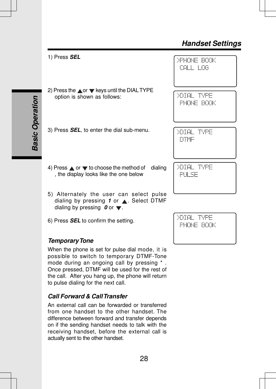 281) Press SEL2) Press the  or   keys until the DIAL TYPEoption is shown as follows:3) Press SEL, to enter the dial sub-menu.Handset SettingsBasic Operation4) Press   or   to choose the method of     dialing, the display looks like the one below5) Alternately the user can select pulsedialing by pressing 1 or  . Select DTMFdialing by pressing  0 or  .6) Press SEL to confirm the setting.Temporary ToneWhen the phone is set for pulse dial mode, it ispossible to switch to temporary DTMF-Tonemode during an ongoing call by pressing * .Once pressed, DTMF will be used for the rest ofthe call.  After you hang up, the phone will returnto pulse dialing for the next call.Call Forward &amp; Call TransferAn external call can be forwarded or transferredfrom one handset to the other handset. Thedifference between forward and transfer dependson if the sending handset needs to talk with thereceiving handset, before the external call isactually sent to the other handset.