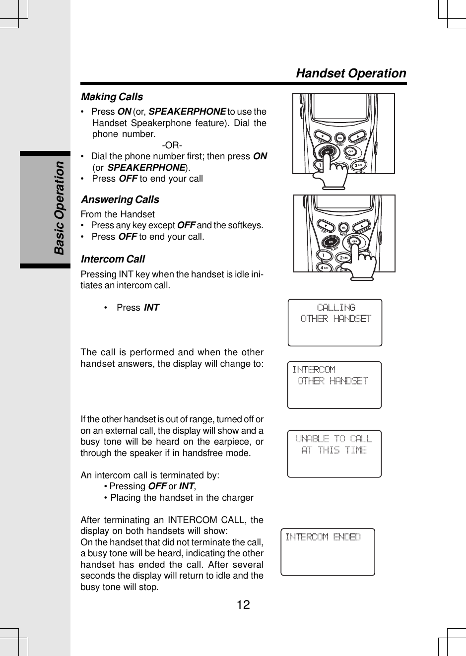 12Making Calls•    Press ON (or, SPEAKERPHONE to use theHandset Speakerphone feature). Dial thephone number.                                   -OR-•   Dial the phone number first; then press ON(or SPEAKERPHONE).•   Press OFF to end your callHandset OperationAnswering CallsFrom the Handset•    Press any key except OFF and the softkeys.•   Press OFF to end your call.Intercom CallPressing INT key when the handset is idle ini-tiates an intercom call.•   Press INTThe call is performed and when the otherhandset answers, the display will change to:If the other handset is out of range, turned off oron an external call, the display will show and abusy tone will be heard on the earpiece, orthrough the speaker if in handsfree mode.An intercom call is terminated by:• Pressing OFF or INT,• Placing the handset in the chargerAfter terminating an INTERCOM CALL, thedisplay on both handsets will show:On the handset that did not terminate the call,a busy tone will be heard, indicating the otherhandset has ended the call. After severalseconds the display will return to idle and thebusy tone will stop.Basic Operation