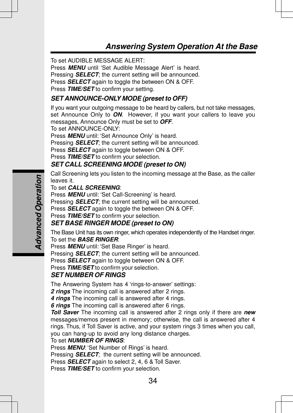 34To set AUDIBLE MESSAGE ALERT:Press MENU until ‘Set Audible Message Alert’ is heard.Pressing SELECT; the current setting will be announced.Press SELECT again to toggle the between ON &amp; OFF.Press TIME/SET to confirm your setting.SET ANNOUNCE-ONLY MODE (preset to OFF)If you want your outgoing message to be heard by callers, but not take messages,set Announce Only to ON.  However, if you want your callers to leave youmessages, Announce Only must be set to OFF.To set ANNOUNCE-ONLY:Press MENU until: ‘Set Announce Only’ is heard.Pressing SELECT; the current setting will be announced.Press SELECT again to toggle between ON &amp; OFF.Press TIME/SET to confirm your selection.SET CALL SCREENING MODE (preset to ON)Call Screening lets you listen to the incoming message at the Base, as the callerleaves it.To set CALL SCREENING:Press MENU until: ‘Set Call-Screening’ is heard.Pressing SELECT; the current setting will be announced.Press SELECT again to toggle the between ON &amp; OFF.Press TIME/SET to confirm your selection.SET BASE RINGER MODE (preset to ON)The Base Unit has its own ringer, which operates independently of the Handset ringer.To set the BASE RINGER:Press MENU until: ‘Set Base Ringer’ is heard.Pressing SELECT; the current setting will be announced.Press SELECT again to toggle between ON &amp; OFF.Press TIME/SET to confirm your selection.SET NUMBER OF RINGSThe Answering System has 4 ‘rings-to-answer’ settings:2 rings The incoming call is answered after 2 rings.4 rings The incoming call is answered after 4 rings.6 rings The incoming call is answered after 6 rings.Toll Saver The incoming call is answered after 2 rings only if there are newmessages/memos present in memory; otherwise, the call is answered after 4rings. Thus, if Toll Saver is active, and your system rings 3 times when you call,you can hang-up to avoid any long distance charges.To set NUMBER OF RINGS:Press MENU: ‘Set Number of Rings’ is heard.Pressing SELECT;  the current setting will be announced.Press SELECT again to select 2, 4, 6 &amp; Toll Saver.Press TIME/SET to confirm your selection.Answering System Operation At the BaseAdvanced Operation