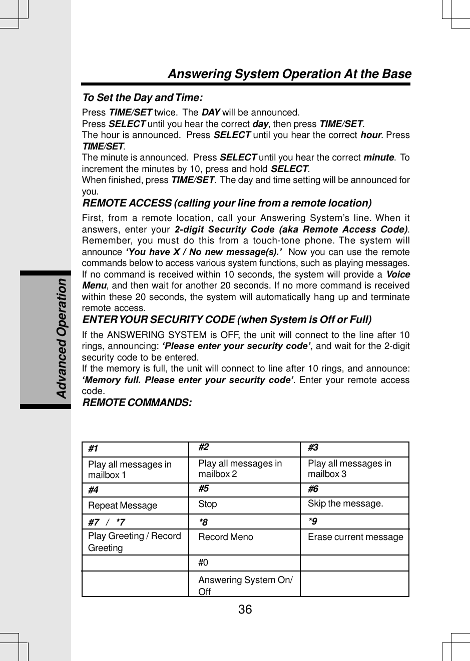 36#1Play all messages inmailbox 1#4Repeat Message#7   /   *7Play Greeting / RecordGreeting#2Play all messages inmailbox 2#5Stop*8Record Meno#0Answering System On/Off#3Play all messages inmailbox 3#6Skip the message.*9Erase current messageAnswering System Operation At the BaseTo Set the Day and Time:Press TIME/SET twice.  The DAY will be announced.Press SELECT until you hear the correct day, then press TIME/SET.The hour is announced.  Press SELECT until you hear the correct hour. PressTIME/SET.The minute is announced.  Press SELECT until you hear the correct minute.  Toincrement the minutes by 10, press and hold SELECT.When finished, press TIME/SET.  The day and time setting will be announced foryou.REMOTE ACCESS (calling your line from a remote location)First, from a remote location, call your Answering System’s line. When itanswers, enter your 2-digit Security Code (aka Remote Access Code).Remember, you must do this from a touch-tone phone. The system willannounce ‘You have X / No new message(s).’  Now you can use the remotecommands below to access various system functions, such as playing messages.If no command is received within 10 seconds, the system will provide a VoiceMenu, and then wait for another 20 seconds. If no more command is receivedwithin these 20 seconds, the system will automatically hang up and terminateremote access.ENTER YOUR SECURITY CODE (when System is Off or Full)If the ANSWERING SYSTEM is OFF, the unit will connect to the line after 10rings, announcing: ‘Please enter your security code’, and wait for the 2-digitsecurity code to be entered.If the memory is full, the unit will connect to line after 10 rings, and announce:‘Memory full. Please enter your security code’. Enter your remote accesscode.REMOTE COMMANDS:Advanced Operation