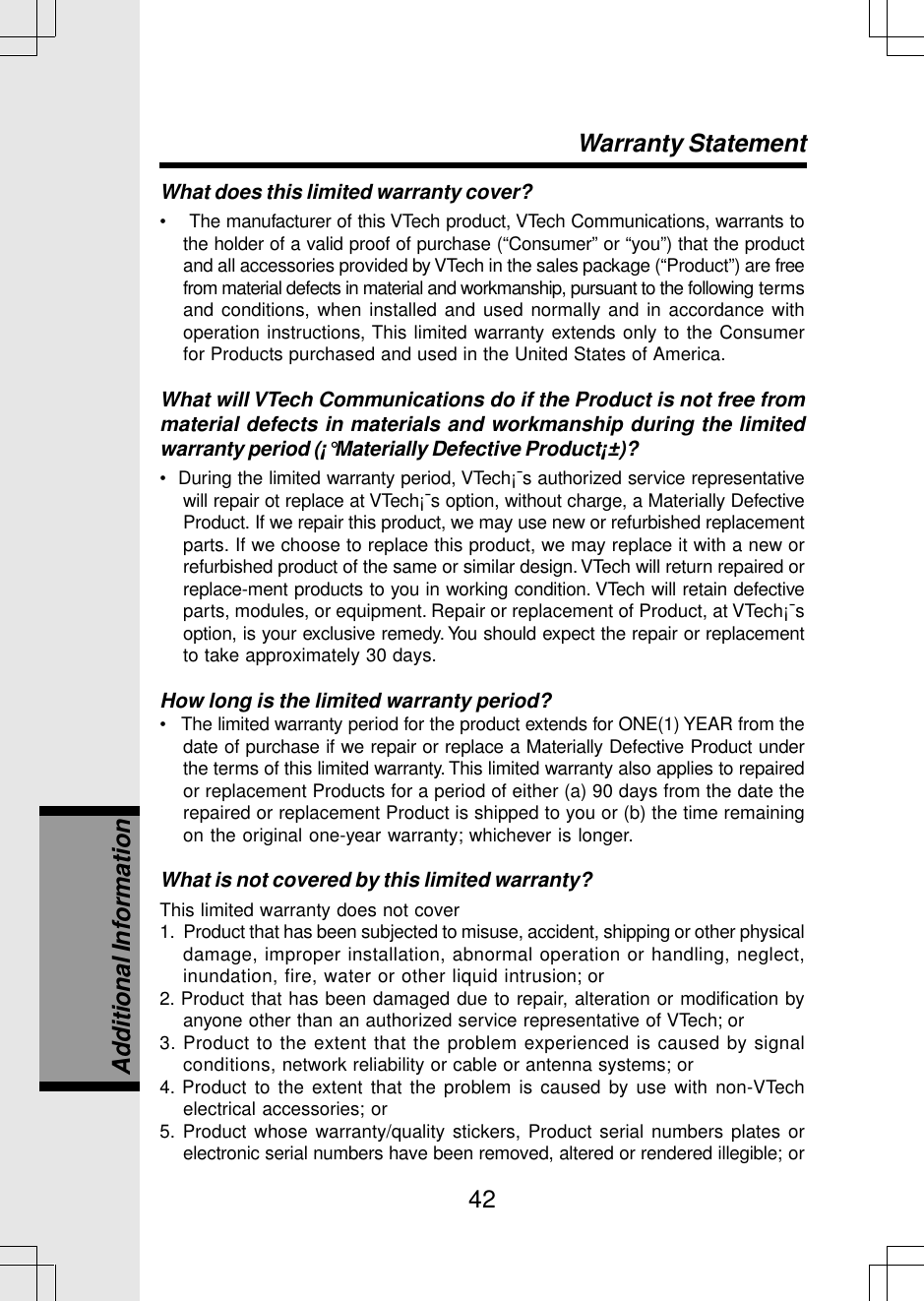 42What does this limited warranty cover?•    The manufacturer of this VTech product, VTech Communications, warrants tothe holder of a valid proof of purchase (“Consumer” or “you”) that the productand all accessories provided by VTech in the sales package (“Product”) are freefrom material defects in material and workmanship, pursuant to the following termsand conditions, when installed and used normally and in accordance withoperation instructions, This limited warranty extends only to the Consumerfor Products purchased and used in the United States of America.What will VTech Communications do if the Product is not free frommaterial defects in materials and workmanship during the limitedwarranty period (¡°Materially Defective Product¡±)?•  During the limited warranty period, VTech¡¯s authorized service representativewill repair ot replace at VTech¡¯s option, without charge, a Materially DefectiveProduct. If we repair this product, we may use new or refurbished replacementparts. If we choose to replace this product, we may replace it with a new orrefurbished product of the same or similar design. VTech will return repaired orreplace-ment products to you in working condition. VTech will retain defectiveparts, modules, or equipment. Repair or replacement of Product, at VTech¡¯soption, is your exclusive remedy. You should expect the repair or replacementto take approximately 30 days.How long is the limited warranty period?•   The limited warranty period for the product extends for ONE(1) YEAR from thedate of purchase if we repair or replace a Materially Defective Product underthe terms of this limited warranty. This limited warranty also applies to repairedor replacement Products for a period of either (a) 90 days from the date therepaired or replacement Product is shipped to you or (b) the time remainingon the original one-year warranty; whichever is longer.What is not covered by this limited warranty?This limited warranty does not cover1.  Product that has been subjected to misuse, accident, shipping or other physicaldamage, improper installation, abnormal operation or handling, neglect,inundation, fire, water or other liquid intrusion; or2. Product that has been damaged due to repair, alteration or modification byanyone other than an authorized service representative of VTech; or3. Product to the extent that the problem experienced is caused by signalconditions, network reliability or cable or antenna systems; or4. Product to the extent that the problem is caused by use with non-VTechelectrical accessories; or5. Product whose warranty/quality stickers, Product serial numbers plates orelectronic serial numbers have been removed, altered or rendered illegible; orWarranty StatementAdditional Information