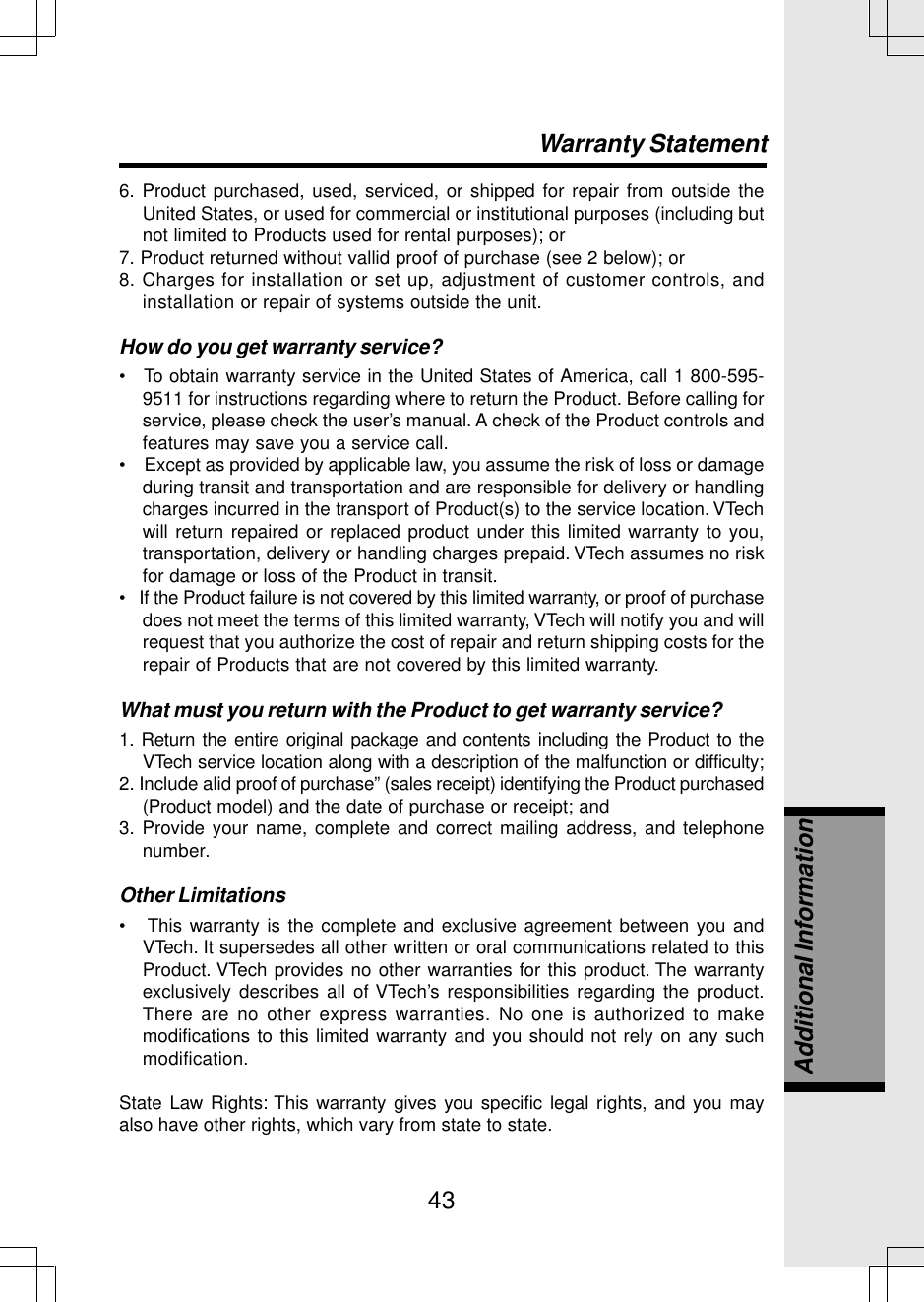 436. Product purchased, used, serviced, or shipped for repair from outside theUnited States, or used for commercial or institutional purposes (including butnot limited to Products used for rental purposes); or7. Product returned without vallid proof of purchase (see 2 below); or8. Charges for installation or set up, adjustment of customer controls, andinstallation or repair of systems outside the unit.How do you get warranty service?•   To obtain warranty service in the United States of America, call 1 800-595-9511 for instructions regarding where to return the Product. Before calling forservice, please check the user’s manual. A check of the Product controls andfeatures may save you a service call.•    Except as provided by applicable law, you assume the risk of loss or damageduring transit and transportation and are responsible for delivery or handlingcharges incurred in the transport of Product(s) to the service location. VTechwill return repaired or replaced product under this limited warranty to you,transportation, delivery or handling charges prepaid. VTech assumes no riskfor damage or loss of the Product in transit.•   If the Product failure is not covered by this limited warranty, or proof of purchasedoes not meet the terms of this limited warranty, VTech will notify you and willrequest that you authorize the cost of repair and return shipping costs for therepair of Products that are not covered by this limited warranty.What must you return with the Product to get warranty service?1. Return the entire original package and contents including the Product to theVTech service location along with a description of the malfunction or difficulty;2. Include alid proof of purchase” (sales receipt) identifying the Product purchased(Product model) and the date of purchase or receipt; and3. Provide your name, complete and correct mailing address, and telephonenumber.Other Limitations•   This warranty is the complete and exclusive agreement between you andVTech. It supersedes all other written or oral communications related to thisProduct. VTech provides no other warranties for this product. The warrantyexclusively describes all of VTech’s responsibilities regarding the product.There are no other express warranties. No one is authorized to makemodifications to this limited warranty and you should not rely on any suchmodification.State Law Rights: This warranty gives you specific legal rights, and you mayalso have other rights, which vary from state to state.Warranty StatementAdditional Information