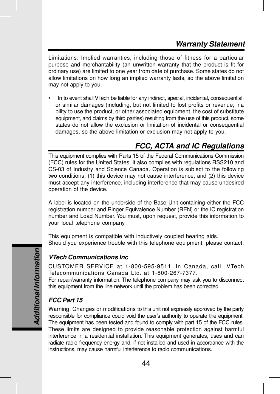 44Limitations: Implied warranties, including those of fitness for a particularpurpose and merchantability (an unwritten warranty that the product is fit forordinary use) are limited to one year from date of purchase. Some states do notallow limitations on how long an implied warranty lasts, so the above limitationmay not apply to you.•     In to event shall VTech be liable for any indirect, special, incidental, consequential,or similar damages (including, but not limited to lost profits or revenue, inability to use the product, or other associated equipment, the cost of substituteequipment, and claims by third parties) resulting from the use of this product, somestates do not allow the exclusion or limitation of incidental or consequentialdamages, so the above limitation or exclusion may not apply to you.FCC, ACTA and IC RegulationsThis equipment complies with Parts 15 of the Federal Communications Commission(FCC) rules for the United States. It also complies with regulations RSS210 andCS-03 of Industry and Science Canada. Operation is subject to the followingtwo conditions: (1) this device may not cause interference, and (2) this devicemust accept any interference, including interference that may cause undesiredoperation of the device.A label is located on the underside of the Base Unit containing either the FCCregistration number and Ringer Equivalence Number (REN) or the IC registrationnumber and Load Number. You must, upon request, provide this information toyour local telephone company.This equipment is compatible with inductively coupled hearing aids.Should you experience trouble with this telephone equipment, please contact:VTech Communications IncCUSTOMER SERVICE at 1-800-595-9511. In Canada, call  VTechTelecommunications Canada Ltd. at 1-800-267-7377.For repair/warranty information. The telephone company may ask you to disconnectthis equipment from the line network until the problem has been corrected.FCC Part 15Warning: Changes or modifications to this unit not expressly approved by the partyresponsible for compliance could void the user’s authority to operate the equipment.The equipment has been tested and found to comply with part 15 of the FCC rules.These limits are designed to provide reasonable protection against harmfulinterference in a residential installation. This equipment generates, uses and canradiate radio frequency energy and, if not installed and used in accordance with theinstructions, may cause harmful interference to radio communications.Warranty StatementAdditional Information