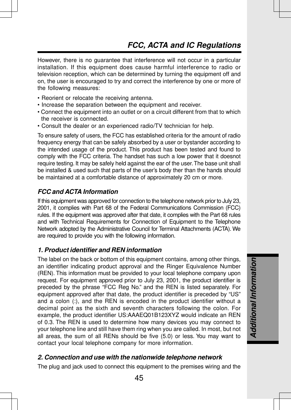 45However, there is no guarantee that interference will not occur in a particularinstallation. If this equipment does cause harmful interference to radio ortelevision reception, which can be determined by turning the equipment off andon, the user is encouraged to try and correct the interference by one or more ofthe following measures:• Reorient or relocate the receiving antenna.• Increase the separation between the equipment and receiver.• Connect the equipment into an outlet or on a circuit different from that to whichthe receiver is connected.• Consult the dealer or an experienced radio/TV technician for help.To ensure safety of users, the FCC has established criteria for the amount of radiofrequency energy that can be safely absorbed by a user or bystander according tothe intended usage of the product. This product has been tested and found tocomply with the FCC criteria. The handset has such a low power that it doesnotrequire testing. It may be safely held against the ear of the user. The base unit shallbe installed &amp; used such that parts of the user’s body ther than the hands shouldbe maintained at a comfortable distance of approximately 20 cm or more.FCC and ACTA InformationIf this equipment was approved for connection to the telephone network prior to July 23,2001, it complies with Part 68 of the Federal Communications Commission (FCC)rules. If the equipment was approved after that date, it complies with the Part 68 rulesand with Technical Requirements for Connection of Equipment to the TelephoneNetwork adopted by the Administrative Council for Terminal Attachments (ACTA). Weare required to provide you with the following information.1. Product identifier and REN informationThe label on the back or bottom of this equipment contains, among other things,an identifier indicating product approval and the Ringer Equivalence Number(REN). This information must be provided to your local telephone company uponrequest. For equipment approved prior to July 23, 2001, the product identifier ispreceded by the phrase “FCC Reg No.” and the REN is listed separately. Forequipment approved after that date, the product identifier is preceded by “US”and a colon (:), and the REN is encoded in the product identifier without adecimal point as the sixth and seventh characters following the colon. Forexample, the product identifier US:AAAEQ01B123XYZ would indicate an RENof 0.3. The REN is used to determine how many devices you may connect toyour telephone line and still have them ring when you are called. In most, but notall areas, the sum of all RENs should be five (5.0) or less. You may want tocontact your local telephone company for more information.2. Connection and use with the nationwide telephone networkThe plug and jack used to connect this equipment to the premises wiring and theFCC, ACTA and IC RegulationsAdditional Information