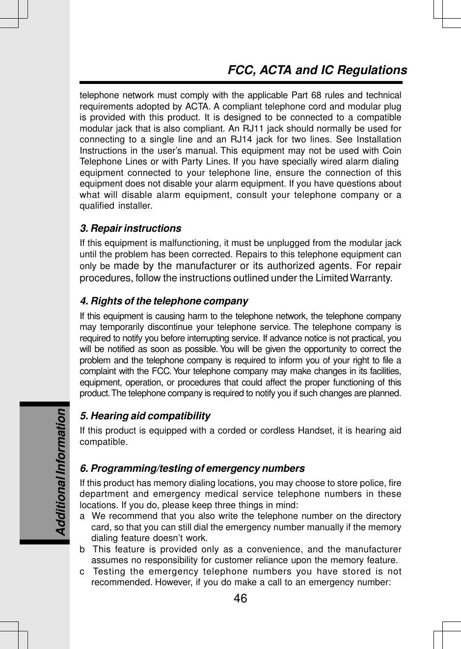 46telephone network must comply with the applicable Part 68 rules and technicalrequirements adopted by ACTA. A compliant telephone cord and modular plugis provided with this product. It is designed to be connected to a compatiblemodular jack that is also compliant. An RJ11 jack should normally be used forconnecting to a single line and an RJ14 jack for two lines. See InstallationInstructions in the user’s manual. This equipment may not be used with CoinTelephone Lines or with Party Lines. If you have specially wired alarm dialingequipment connected to your telephone line, ensure the connection of thisequipment does not disable your alarm equipment. If you have questions aboutwhat will disable alarm equipment, consult your telephone company or aqualified installer.3. Repair instructionsIf this equipment is malfunctioning, it must be unplugged from the modular jackuntil the problem has been corrected. Repairs to this telephone equipment canonly be made by the manufacturer or its authorized agents. For repairprocedures, follow the instructions outlined under the Limited Warranty.4. Rights of the telephone companyIf this equipment is causing harm to the telephone network, the telephone companymay temporarily discontinue your telephone service. The telephone company isrequired to notify you before interrupting service. If advance notice is not practical, youwill be notified as soon as possible. You will be given the opportunity to correct theproblem and the telephone company is required to inform you of your right to file acomplaint with the FCC. Your telephone company may make changes in its facilities,equipment, operation, or procedures that could affect the proper functioning of thisproduct. The telephone company is required to notify you if such changes are planned.5. Hearing aid compatibilityIf this product is equipped with a corded or cordless Handset, it is hearing aidcompatible.6. Programming/testing of emergency numbersIf this product has memory dialing locations, you may choose to store police, firedepartment and emergency medical service telephone numbers in theselocations. If you do, please keep three things in mind:a  We recommend that you also write the telephone number on the directorycard, so that you can still dial the emergency number manually if the memorydialing feature doesn’t work.b  This feature is provided only as a convenience, and the manufacturerassumes no responsibility for customer reliance upon the memory feature.c  Testing the emergency telephone numbers you have stored is notrecommended. However, if you do make a call to an emergency number:FCC, ACTA and IC RegulationsAdditional Information