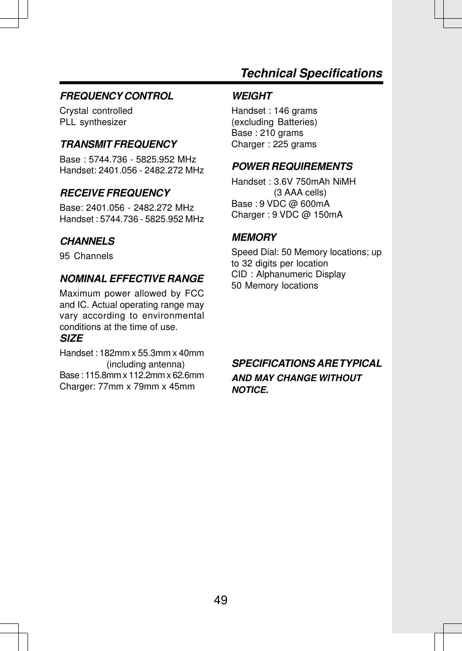 49FREQUENCY CONTROLCrystal controlledPLL synthesizerTRANSMIT FREQUENCYBase : 5744.736 - 5825.952 MHzHandset: 2401.056 - 2482.272 MHzRECEIVE FREQUENCYBase: 2401.056 - 2482.272 MHzHandset : 5744.736 - 5825.952 MHzCHANNELS95 ChannelsNOMINAL EFFECTIVE RANGEMaximum power allowed by FCCand IC. Actual operating range mayvary according to environmentalconditions at the time of use.SIZEHandset : 182mm x 55.3mm x 40mm                   (including antenna)Base : 115.8mm x 112.2mm x 62.6mmCharger: 77mm x 79mm x 45mmWEIGHTHandset : 146 grams(excluding Batteries)Base : 210 gramsCharger : 225 gramsPOWER REQUIREMENTSHandset : 3.6V 750mAh NiMH                  (3 AAA cells)Base : 9 VDC @ 600mACharger : 9 VDC @ 150mAMEMORYSpeed Dial: 50 Memory locations; upto 32 digits per locationCID : Alphanumeric Display50 Memory locationsSPECIFICATIONS ARE TYPICALAND MAY CHANGE WITHOUTNOTICE.Technical Specifications