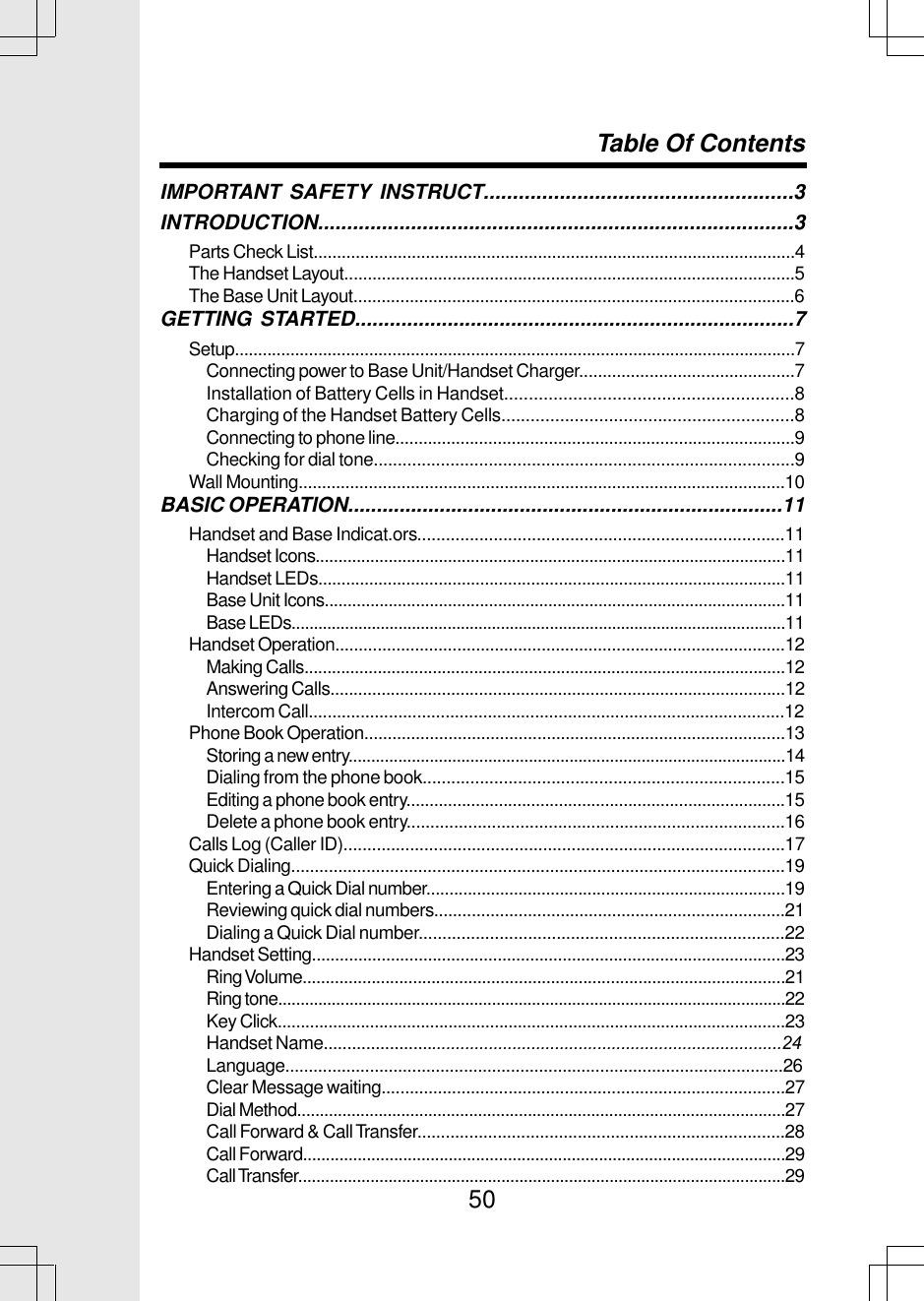 50IMPORTANT SAFETY INSTRUCT.....................................................3INTRODUCTION..................................................................................3Parts Check List.......................................................................................................4The Handset Layout................................................................................................5The Base Unit Layout..............................................................................................6GETTING STARTED............................................................................7Setup.........................................................................................................................7Connecting power to Base Unit/Handset Charger..............................................7Installation of Battery Cells in Handset...........................................................8Charging of the Handset Battery Cells............................................................8Connecting to phone line......................................................................................9Checking for dial tone........................................................................................9Wall Mounting........................................................................................................10BASIC OPERATION............................................................................11Handset and Base Indicat.ors.............................................................................11Handset Icons.......................................................................................................11Handset LEDs.....................................................................................................11Base Unit Icons.....................................................................................................11Base LEDs...............................................................................................................11Handset Operation................................................................................................12Making Calls.........................................................................................................12Answering Calls..................................................................................................12Intercom Call.....................................................................................................12Phone Book Operation..........................................................................................13Storing a new entry.................................................................................................14Dialing from the phone book............................................................................15Editing a phone book entry..................................................................................15Delete a phone book entry................................................................................16Calls Log (Caller ID).............................................................................................17Quick Dialing.........................................................................................................19Entering a Quick Dial number..............................................................................19Reviewing quick dial numbers...........................................................................21Dialing a Quick Dial number.............................................................................22Handset Setting......................................................................................................23Ring Volume.........................................................................................................21Ring tone..................................................................................................................22Key Click..............................................................................................................23Handset Name.................................................................................................24Language..........................................................................................................26Clear Message waiting......................................................................................27Dial Method............................................................................................................27Call Forward &amp; Call Transfer..............................................................................28Call Forward..........................................................................................................29Call Transfer............................................................................................................29Table Of Contents