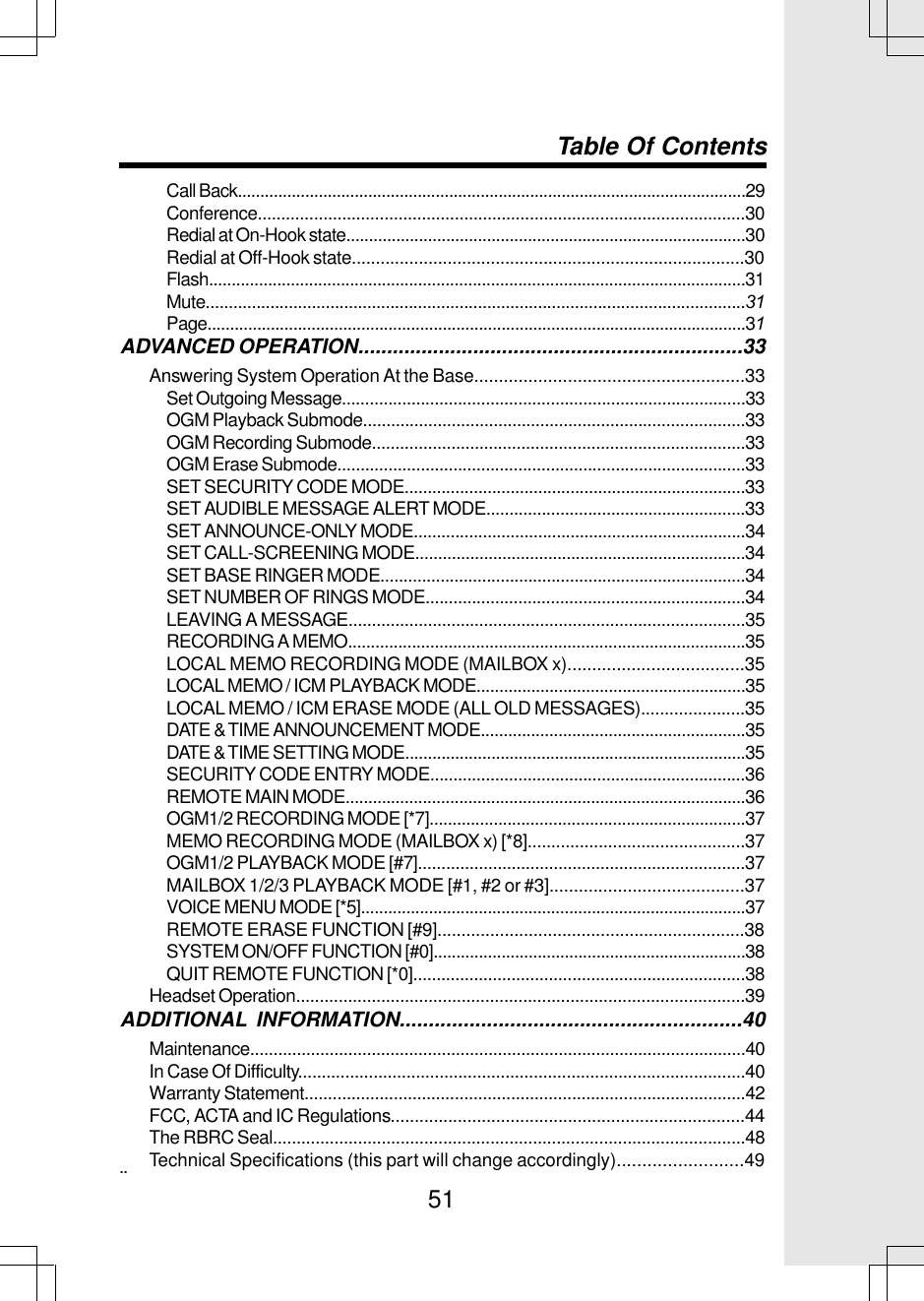 51Call Back.................................................................................................................29Conference........................................................................................................30Redial at On-Hook state........................................................................................30Redial at Off-Hook state..................................................................................30Flash......................................................................................................................31Mute.....................................................................................................................31Page.......................................................................................................................31ADVANCED OPERATION...................................................................33Answering System Operation At the Base.......................................................33Set Outgoing Message.......................................................................................33OGM Playback Submode..................................................................................33OGM Recording Submode................................................................................33OGM Erase Submode........................................................................................33SET SECURITY CODE MODE..........................................................................33SET AUDIBLE MESSAGE ALERT MODE........................................................33SET ANNOUNCE-ONLY MODE........................................................................34SET CALL-SCREENING MODE........................................................................34SET BASE RINGER MODE...............................................................................34SET NUMBER OF RINGS MODE.....................................................................34LEAVING A MESSAGE.....................................................................................35RECORDING A MEMO.......................................................................................35LOCAL MEMO RECORDING MODE (MAILBOX x)....................................35LOCAL MEMO / ICM PLAYBACK MODE...........................................................35LOCAL MEMO / ICM ERASE MODE (ALL OLD MESSAGES)......................35DATE &amp; TIME ANNOUNCEMENT MODE..........................................................35DATE &amp; TIME SETTING MODE...........................................................................35SECURITY CODE ENTRY MODE....................................................................36REMOTE MAIN MODE........................................................................................36OGM1/2 RECORDING MODE [*7].....................................................................37MEMO RECORDING MODE (MAILBOX x) [*8]..............................................37OGM1/2 PLAYBACK MODE [#7]......................................................................37MAILBOX 1/2/3 PLAYBACK MODE [#1, #2 or #3]........................................37VOICE MENU MODE [*5].....................................................................................37REMOTE ERASE FUNCTION [#9]................................................................38SYSTEM ON/OFF FUNCTION [#0].....................................................................38QUIT REMOTE FUNCTION [*0].......................................................................38Headset Operation...............................................................................................39ADDITIONAL INFORMATION...........................................................40Maintenance..........................................................................................................40In Case Of Difficulty...............................................................................................40Warranty Statement..............................................................................................42FCC, ACTA and IC Regulations..........................................................................44The RBRC Seal....................................................................................................48Technical Specifications (this part will change accordingly).........................49Table Of Contents..