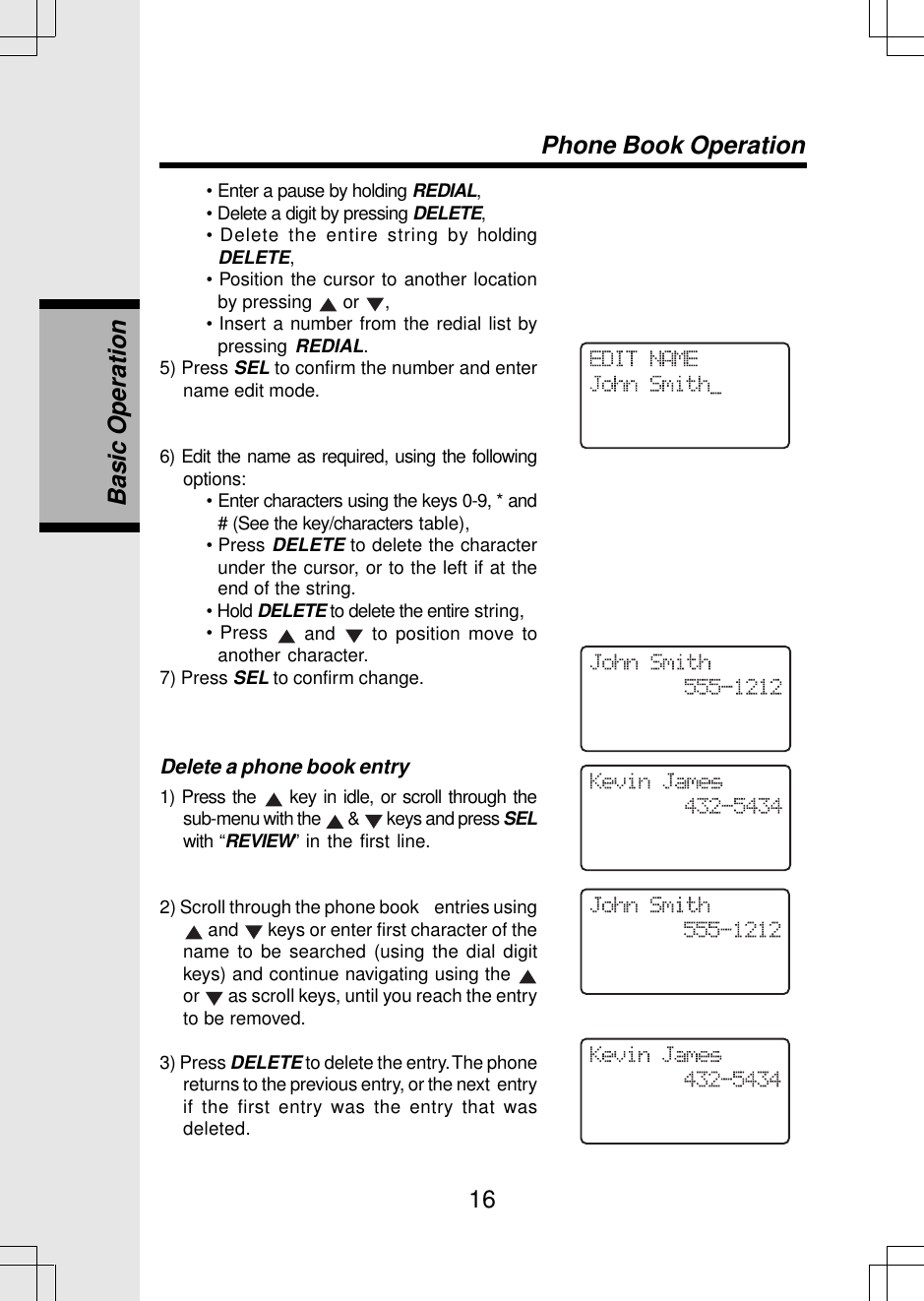 16Basic OperationPhone Book Operation• Enter a pause by holding REDIAL,• Delete a digit by pressing DELETE,• Delete the entire string by holdingDELETE,• Position the cursor to another locationby pressing   or  ,• Insert a number from the redial list bypressing REDIAL.5) Press SEL to confirm the number and entername edit mode.6) Edit the name as required, using the followingoptions:• Enter characters using the keys 0-9, * and# (See the key/characters table),• Press DELETE to delete the characterunder the cursor, or to the left if at theend of the string.• Hold DELETE to delete the entire string,• Press   and   to position move toanother character.7) Press SEL to confirm change.Delete a phone book entry1) Press the   key in idle, or scroll through thesub-menu with the   &amp;   keys and press SELwith “REVIEW” in the first line.2) Scroll through the phone book    entries using and   keys or enter first character of thename to be searched (using the dial digitkeys) and continue navigating using the or   as scroll keys, until you reach the entryto be removed.3) Press DELETE to delete the entry. The phonereturns to the previous entry, or the next  entryif the first entry was the entry that wasdeleted.