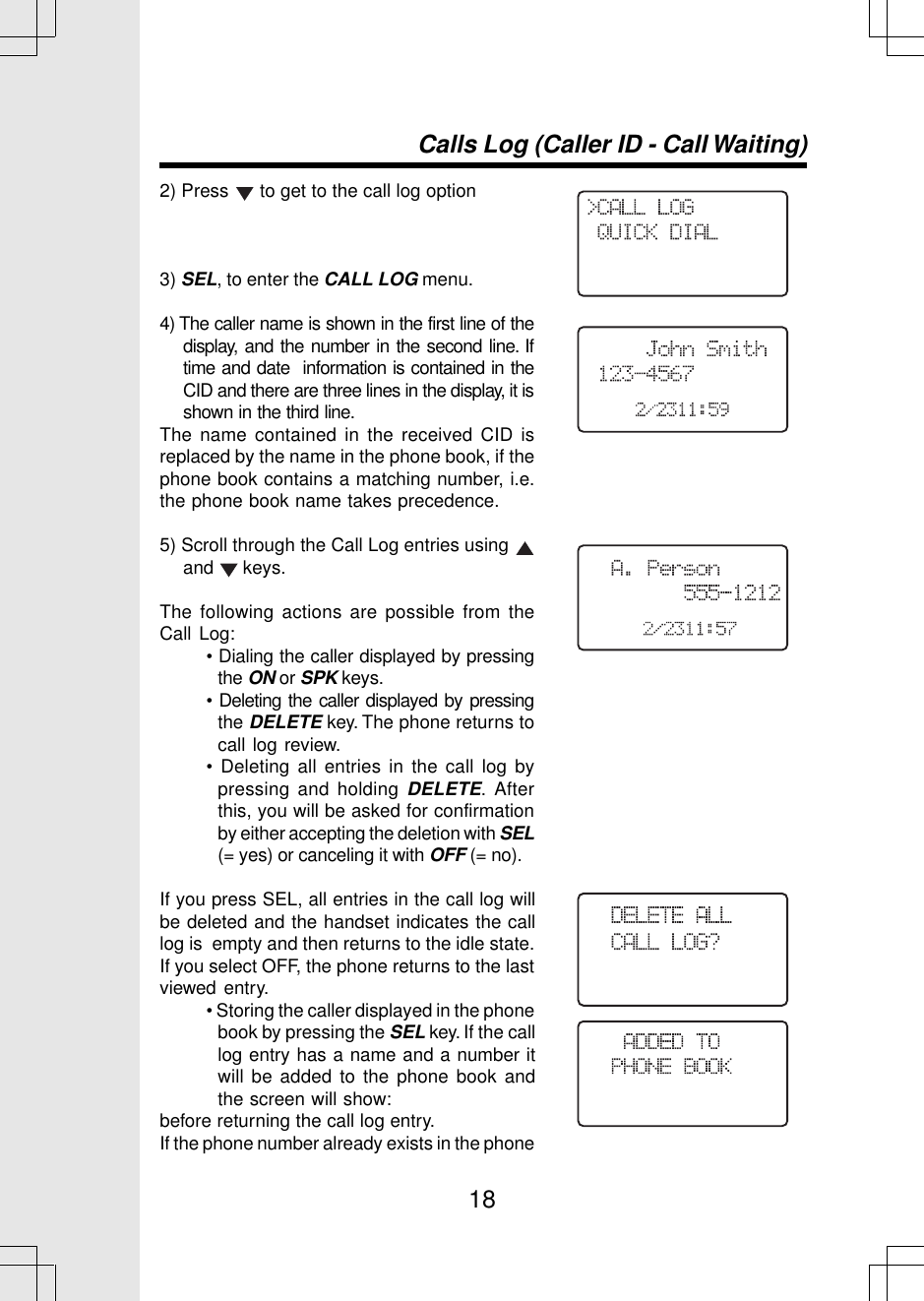 18Calls Log (Caller ID - Call Waiting)2) Press   to get to the call log option3) SEL, to enter the CALL LOG menu.4) The caller name is shown in the first line of thedisplay, and the number in the second line. Iftime and date  information is contained in theCID and there are three lines in the display, it isshown in the third line.The name contained in the received CID isreplaced by the name in the phone book, if thephone book contains a matching number, i.e.the phone book name takes precedence.5) Scroll through the Call Log entries using and   keys.The following actions are possible from theCall Log:• Dialing the caller displayed by pressingthe ON or SPK keys.• Deleting the caller displayed by pressingthe DELETE key. The phone returns tocall log review.• Deleting all entries in the call log bypressing and holding DELETE. Afterthis, you will be asked for confirmationby either accepting the deletion with SEL(= yes) or canceling it with OFF (= no).If you press SEL, all entries in the call log willbe deleted and the handset indicates the calllog is  empty and then returns to the idle state.If you select OFF, the phone returns to the lastviewed entry.• Storing the caller displayed in the phonebook by pressing the SEL key. If the calllog entry has a name and a number itwill be added to the phone book andthe screen will show:before returning the call log entry.If the phone number already exists in the phone