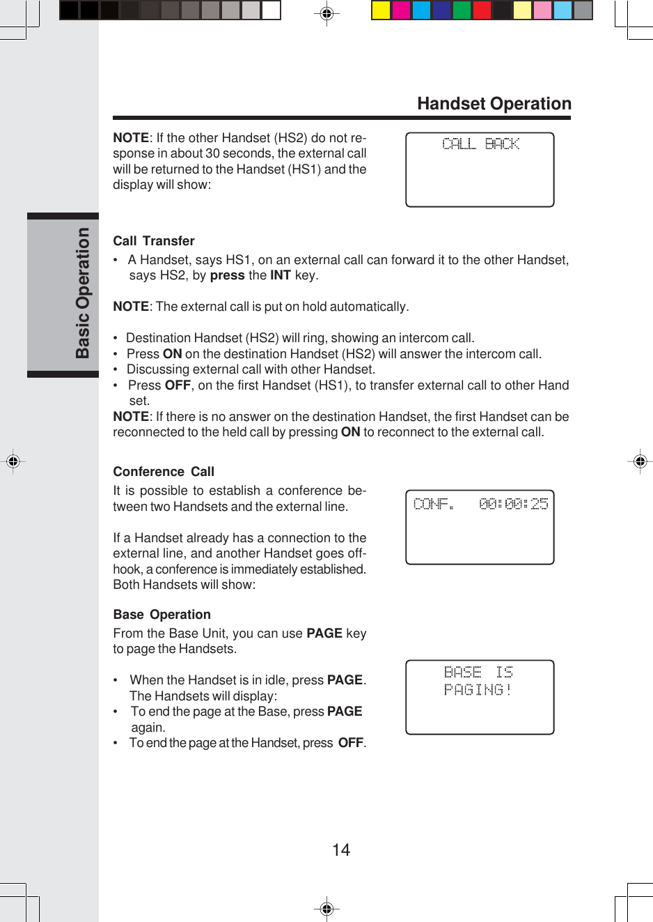 14Basic OperationCall Transfer•   A Handset, says HS1, on an external call can forward it to the other Handset,says HS2, by press the INT key.NOTE: The external call is put on hold automatically.•   Destination Handset (HS2) will ring, showing an intercom call.•   Press ON on the destination Handset (HS2) will answer the intercom call.•   Discussing external call with other Handset.•   Press OFF, on the first Handset (HS1), to transfer external call to other Handset.NOTE: If there is no answer on the destination Handset, the first Handset can bereconnected to the held call by pressing ON to reconnect to the external call.Conference CallIt is possible to establish a conference be-tween two Handsets and the external line.If a Handset already has a connection to theexternal line, and another Handset goes off-hook, a conference is immediately established.Both Handsets will show:Base OperationFrom the Base Unit, you can use PAGE keyto page the Handsets.•    When the Handset is in idle, press PAGE.The Handsets will display:•     To end the page at the Base, press PAGE      again.•     To end the page at the Handset, press  OFF.NOTE: If the other Handset (HS2) do not re-sponse in about 30 seconds, the external callwill be returned to the Handset (HS1) and thedisplay will show:Handset Operation