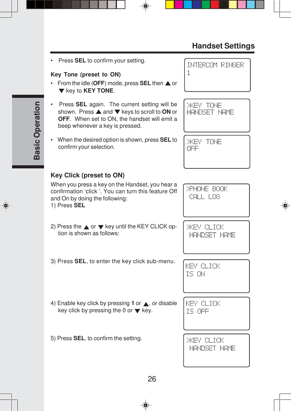 26Basic OperationHandset Settings•    Press SEL to confirm your setting.Key Tone (preset to ON)•    From the idle (OFF) mode, press SEL then   or key to KEY TONE.•   Press SEL again.  The current setting will beshown.  Press   and   keys to scroll to ON orOFF.  When set to ON, the handset will emit abeep whenever a key is pressed.•    When the desired option is shown, press SEL toconfirm your selection.Key Click (preset to ON)When you press a key on the Handset, you hear aconfirmation ‘click ’. You can turn this feature Offand On by doing the following:1) Press SEL2) Press the   or   key until the KEY CLICK op-tion is shown as follows:3) Press SEL, to enter the key click sub-menu.4) Enable key click by pressing 1 or  , or disablekey click by pressing the 0 or   key.5) Press SEL, to confirm the setting.